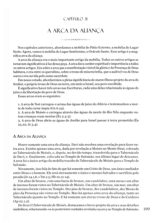 C A PÍT U LO 31
A AR.CA DA ALIANÇA
---------jW -< h j s -* í > < 3 ---------
Nos capítulos anteriores, abordamos a mobília do Pátio Externo, a mobília do Lugar
Santo. Agora, vamos à mobília do Lugar Santíssimo, o Oráculo Santo. Esse artigo é a mag­
nífica arca da aliança.
A arca da aliança era o mais importante artigo da mobília. Todos os outros artigos se
tornavam significativos àluz dessapeça. A arca dava caráter espiritual e importância atodos
osoutros artigos. Era sobre a arca que a manifestação visível da glória e da Presença de Deus
habitava, e era entre os querubins, sobre otrono de misericórdia, que a audível voz de Deus
soava e era ouvida pelo sumo sacerdote.
Em nosso estudo, abordaremos a plena significância do maravilhoso projeto da arca do
Senhor, o próprio trono de Deus na terra, em meio a Israel, seu povo escolhido.
É significativo haver três arcas nas Escrituras, cada uma delas relacionada às águas do
juízo e da libertação do povo de Deus.
Essas arcas eram as seguintes:
1. A arca de Noé carregou-o acima das águas dejuízo do dilúvio e testemunhou a mor­
te de toda carne ímpia (Gn 6.24).
2. A arca de Moisés o carregou através das águas da morte do Rio Nilo enquanto ou­
tras crianças eram mortas (Êx 2.3-5).
3. A arca de Deus abriu as águas do Jordão para Israel passar à terra prometida (Êx
25.22; Js 3,4).
A A rca da A liança
Houve somente uma arca da aliança. Davi não recebeu uma revelação para fazer ou­
tra arca. Existiu apenas uma arca, dada por revelação a Moisés no Monte Sinai, colocada
no Tabernáculo de Moisés, e, depois, no devido tempo, transferida para o Tabernáculo
de Davi; e. finalmente, colocada no Templo de Salomão, seu último lugar de descanso.
A arca foi o único artigo da mobília trazido do Tabernáculo de Moisés para o Templo de
Salomão.
Novamente, isso fala do fato de que há somente um Cristo de Deus, um único mediador
entre Deus e o homem. Ele será eternamente o único e mesmo Salvador e sacrifício pelo
pecado (Jo 14.1,6; 1Tm 2.5; Hb 10.12-14).
Um altar de bronze, com uma bacia de bronze, um candelabro, uma mesa e um altar
de incenso foram vistos no Tabernáculo de Moisés. Um altar de bronze, um mar, um altar
de incenso foram vistos no Templo. Dez pias de bronze, dez candelabros, dez Mesas de
pães da Presença são vistos no Templo. Mas há apenas uma arca da aliança, tanto no
Tabernáculo quanto no Templo. E há somente um eterno trono de Deus e do Cordeiro
(Ap 22.1,2).
Do livro O Tabernáculo de Moisés, destacamos obreve projeto da arca e seus detalhes
simbólicos, relacionando-os às posterioresverdades reveladas naarca noTemplo de Salomão: 1
99
 