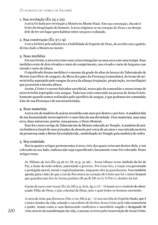 O S SEGREDOS D O TEMPLO DE S A LO M Ã O
1. Sua revelação (Êx 25.1-22)
A arca foi dada por revelação a Moisés no Monte Sinai. Em sua concepção, ela não é
fruto da imaginação do homem. A arca originou-se no coração de Deus e no desejo
dele de ter um lugar para habitar entre seu povo redimido.
2. Sua construção (Êx 37.1-9)
A arca foi feita pela sabedoria e ahabilidade do Espírito de Deus, de acordo com opadrão
divino dado a Moisés no monte.
3. Suas medidas
Em sua forma, a arca era como uma caixa retangular ou uma arca com uma tampa. Suas
medidas eram de dois côvados e meio de comprimento, um côvado e meio de largura e um
côvado e meio de altura.
O significado dessas medidas é o mesmo da grade do altar de bronze do Tabernáculo de
Moisés (sacrifício de sangue), da Mesa dos pães da Presença (comunhão), do trono de mi­
sericórdia aspergido pelo sangue da arca da aliança (expiação, propiciação, reconciliação)
que possuíam a mesma altura.
Assim, Cristo é o nosso Salvador sacrificial, nosso pão da comunhão e nosso trono de
misericórdia aspergido com sangue. Tudo isso está conectado na pessoa de Jesus Cristo.
Somente quando somos redimidos pelo sacrifício de sangue, é que podemos ter comunhão
à luz de sua Presença e de sua misericórdia.
4. Seus materiais
A arca era de madeira de acácia revestida com ouro por dentro e por fora. A madeira fala
de sua humanidade incorruptível e o ouro fala da sua divindade. Dois materiais, mas uma
arca; duas naturezas, porém, uma pessoa, o Deus-Homem.
Esse foi oúnico artigo do Tabernáculo de Moisés colocado no Templo. A madeira de acá­
cia lembrava Israel de suasjornadas do deserto por cerca de 40 anos e sua entrada na terra
da promessa onde o Reino foi estabelecido, simbolizado noTemplo pela madeira de cedro.
5. Seu conteúdo
Havia quatro artigos pertencentes à arca, três dos quais estavam dentro dela, e um
colocado ao seu lado, embora não seja especificado claramente como foi colocado. Esses
artigos eram:
As Tábuas da Lei (Êx 25.16-17; Dt 10.5; 31.26) - Essas tábuas eram símbolo da lei do
Pai, a fonte de toda ordem, autoridade e governo. Por essas leis, a nação era governada
e protegida moral, social e espiritualmente, enquanto eles as guardassem. Isso também
aponta para o fato de que a Lei do Pai estava no coração de Cristo que foi o único homem
que guardou tais leis de forma perfeita (SI 40.8; Hb 10.7). O Pai é o doador da Lei.
Opote de ouro com maná (Êx 16; Hb 9.4; Jo 6;Ap 2.17) - O maná era o símbolo do aben­
çoado Filho de Deus, o pão celestial de Deus, sem o qual todos os homens morrerão.
A vara deArão quefloresceu (Nm 17.10; Hb 9.4) - A vara nos fala do Espírito Santo, que é
o único doador davida, selando o sacerdócio do SenhorJesus Cristo pelavida ressurrecta
e poder. Assim como a vara florescendo confirmou o sacerdócio ungido e designado de
200 Arão através da manifestação davida, o mesmo ocorreu pela ressurreição deJesus Cristo.
 