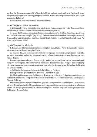 Os TEMPLOS NAS ESCRITURAS
medir elhe disseram para medir oTemplo de Deus, o altar e os adoradores. Existe diferença
de opiniões com relação a essa passagem também. Esse é um templo material ouuma visão
arespeito da Igreja?
Isso também será considerado no devido tempo.
12. O Templo na Nova Jerusalém
A última referência com relação a um templo é encontrada na visão de João sobre a
cidade santa, a nova e celestial cidade de Jerusalém (Ap 21,22).
A cidade de Deus não possui um templo material, pois “o Senhor Deus todo-poderoso
eoCordeiro são o seu templo” (Ap 21-23). Que necessidade haverá de um templo material,
temporal outerreno, quando tivermos o espiritual, eterno e celestial Templo em Deus, o Pai
eno Cordeiro, seu Filho?
13. Os Templos da idolatria
Édesagradável ter de mencionar esses templos, mas, àluz do Novo Testamento, é neces­
sário lembrar-se de tais templos falsos.
As cidades da Ásia Menor, assim como o povo grego e o romano, seguiram o caminho
de todas as nações idólatras. Em geral, todas tinham um templo ou templos dedicados a
vários deuses.
Esses templos eramlugares de corrupção, idolatria e imoralidade, deum sacerdócio e de
umpovo corrompido. Eles se tornaram habitação de demônios e da religião pervertida (Ap
18.1,2), eformavam um completo contraste com a Igreja, Templo santo do Senhor, habitação
doEspírito Santo.
A Babilôniatinha o grande templo de Bel (Dn 5; 2 Cr 36.7).
Éfeso possuía o grande templo da deusa Diana (At 19.27).
Os filisteus tinham a casa de Dagon, o deus-peixe (1 Sm 5.2,3). Praticamente todas as
cidades tinham seus templos dedicados a deuses falsos, e todos eram uma imitação do
Templo de Deus.
Onosso estudo do Templo do Senhor ajudará a compreender averdade que Deus mostra
através de sua habitação. Ele deseja que os crentes, em todos os lugares, sejam seu Templo
santo. Ele deseja que todos sejam cheios de sua glória e de seu Espírito, e não que se tornem
habitações de demônios.
19
 