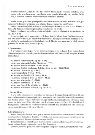 A ARCA D A ALIAN Ç A
O livro da aliança (Dt 31.26; 1 Rs 22) - O livro da aliança foi colocado ao lado da arca,
embora não seja claramente especificada a sua posição. Contudo, isso nos fala da Bí­
blia, o livro que trata dos relacionamentos de aliança de Deus.
Assim, temos quatro artigos específicos relativos à arca da aliança. Por outro lado, po­
demosver todos esses artigos da arca falando do que é cumprido “em Cristo”.
Cristo é o caminho (aLei de Deus), a verdade (opão de Deus), e a vida (avara de Deus -
Jo 14.1,6). Tudo encontra cumprimento pessoalmente em Cristo.
Cristo é também a nova aliança de Deus (a Palavra viva, a Bíblia viva) personificada (Is
42.1-8; 49.6-8).
A arca envolvia ostrês aspectos da Lei de Deus, isto é, alei moral nos Dez Mandamentos,
alei civil no livro da Lei, e a lei cerimonial envolvida no sangue sacrificial no trono de mi­
sericórdia (propiciatório). A Lei foi dada através de Moisés, mas a graça e averdade vieram
por meio de Jesus Cristo (Jo 1.17; Is 42.21).
6. Seus nomes
A arca era conhecida por vários nomes e designações, cada um deles trazendo um
diferente aspecto da verdade que o Senhor queria imprimir sobre Israel, seu povo. Ela era
chamada de:
•A arca do testemunho (Êx 25.22 - ARA).
• A arca da aliança do Senhor (Nm 10.33 - NVI).
• A arca do Senhor Deus (1 Rs 2.26 - ARA).
•A arca do Senhor, o soberano de toda a terra (Js 3.13 - NVI/ARA).
•A arca de Deus (1 Sm 3.3 - NVI).
• A arca sagrada (2 Cr 35.3 - NVI).
• A arca de tua fortaleza (SI 132.8 - ARA).
•A arca da aliança de Deus (Jz 20.27 - ARA).
• A arca da aliança (Js 3.6 - NVI).
•A arca do Senhor (Js 4.1 - NVI).
• A arca do Deus de Israel (1 Sm 5.7 - NVI).
• A arca de madeira de acácia (Êx 25.10 - NVI).
7. Sua moldura
A arca tinha uma moldura (coroa) de ouro ao redor de sua parte superior. Sem dúvida,
isso também servia como um apoio para a tampa da arca chamada de trono de misericór­
dia. A coroa fala do reinado de Cristo. O Lugar Santíssimo era realmente o trono de Deus
para a nação de Israel. Ele é o Rei dos reis e Senhor dos senhores. Ele é o Rei dosjudeus. O
Evangelho de Mateus revela-o como Rei em seu reino (Mt 2.2). Ele étambém o rei-sacerdote
eternamente (SI 110.1,2; Hb 7.1-12; SI 2.6).
8. Seu transporte
Para otransporte da arca, havia quatro anéis de ouro em seus quatro cantos. Esses deve­
ríam ter estacas de madeira de acácia revestidas com ouro e eram usados para transportar
a arca nasjornadas do deserto para a terra prometida.
Essas varas nunca foram tiradas da arca, até sua entrada no Templo. A arca era carrega­
da nos ombros dos sacerdotes durante os dias do deserto.
Contudo, uma vez que a arca foi levada para oTemplo do Senhor, as varas foram remo-
 