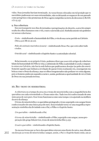 O s SEGREDOS D O TEMPLO D l SALO M ÃO
vidas. Suasjornadas haviam terminado. As varas foram colocadas em tal posição que os
sacerdotes pudessem ver suas extremidades, não os deixando se esquecer do seu passado
como peregrinos e das promessas de Deus agora cumpridas na terra do descanso (1 Rs 8.8;
i Cr 15.15).
9. Sua cobertura
Em seu transporte nos dias dejornadas e peregrinações do deserto, a arca foi sempre
oculta dos olhos humanos com ovéu, couro e um tecido azul. Simbolicamente nós podemos
ver nessas coberturas:
Ovéu - simbolizando a humanidade do Filho, ovéu de aua carne partido no Calvário
(Nm 4.5,6; Hb 10.19-21).
Peles de animais marinhos (couro) - simbolizando Deus-Pai, que está sobre tudo
e todos.
O tecido azul - simbolizando o Espírito Santo e a autoridade celestial.
Relacionando-os ao próprio Cristo, podemos dizer que esses três artigos de cobertura
falam da humanidade do Filho (ovéu), a submissão do Filho à autoridade (oazul), eenquan­
to estava no Calvário, não havia nele beleza que pudéssemos desejar (as peles de couro).
Somente aqueles que tinham a revelação de quem Cristo realmente era, enxergaram sua
beleza como o Deus da aliança, mas os olhos irregenerados não podiam ver coisa alguma,
pois os homens andavam segundo a carne e, assim, perderam aoportunidade de ver oCristo
de Deus em suajornada terrena.
10 . S eu tr o n o de m ise r ic ó r d ia
A cobertura ou a tampa da arca era o trono de misericórdia com a magnificência dos
querubins em cada extremidade e o Trono entre eles. Tudo isso foi confeccionado de uma
única peça de ouro puro. Esse trono funcionava como uma tampa e era ajustado na moldura
da arca da aliança.
Otrono de misericórdia e os querubins protegendo otrono aspergido com sangue foram
confeccionados de uma única peça de ouro. Essa trindade torna-se uma magnífica repre­
sentação simbólica da divindade com o Pai, o Filho e o Espírito Santo:
Um querubim - simbolizando o Pai.
O trono de misericórdia - simbolizando o Filho; aspergido com sangue, nossa pro-
piciação (do grego hilasterion, trono de misericórdia (Rm 3.25).
O outro querubim - simbolizando o Espírito Santo.
Da mesma forma que as faces dos querubins estavam uma diante da outra, mas olhando
202 em direção ao trono de misericórdia e sangue, assim, o Pai e o Espírito Santo estão, um ao
 
