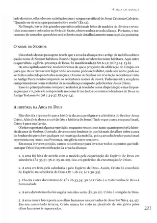 A ARCA DA ALIAN Ç A
lado do outro, olhando com satisfação para o sangue sacrificial de Jesus Cristo no Calvário.
“Quando eu vir o sangue passarei sobre vocês” (Êx 12).
NoTemplo, havia dois grandes querubins adicionais feitos de madeira de oliveira e reves­
tidos com ouro e colocados no Oráculo Santo, observando a arca da aliança. Portanto, otra­
tamento do tema dos querubins será coberto mais detalhadamente num capítulo posterior.
0 nom e do S enhor
Um estudo dessas passagens revela que a arca da aliança era o artigo da mobília sobre o
qual o nome do Senhor habitava. Esse é o lugar onde o redentivo nome habitava. Aqui entre
os querubins, a glória-presença de Deus, foi manifestada (2 Sm 6.1,2; 2 Cr 5.14; 13.6).
De um capítulo anterior, nos lembramos de que o propósito da edificação do Templo era
para que Deus tivesse um lugar onde seu nome pudesse habitar, onde seu nome pudesse
ser feito conhecido para todas as nações. O nome do Senhor em revelação redentora é visto
no Antigo Testamento compondo os redentores nomes de Jeová. Tudo encontra seu pleno
cumprimento no nome redentor da nova aliança composto pelo Senhor Jesus Cristo.
Esse é o principal nome composto redentorjá revelado nessa dispensação e nas dispen-
sações por vir, pois ele compreende no nome trino todos os nomes redentores de Deus no
Antigo Testamento (At 2.34-37; Ef 1,19-23).
A história da A rca de D eus
Não dúvida alguma de que a história da arca prefigurava a história do Senhor Jesus
Cristo. A história dessa arca é de fato a história de Jesus! Tudo o que a arca era para Israel,
Cristo é para sua Igreja.
Oleitor suportará alguma repetição, enquanto resumimos tanto quanto possível a histó­
ria da arca do Senhor. Contudo, devemos nos lembrar de que há mais detalhes sobre a arca
do Senhor do que sobre qualquer outro artigo da mobília, pois a arca do Senhor para Israel
representa seu trono, sua Presença, sua glória entre seu povo.
Em nossa breve exposição, vamos nos esforçar para levantar todos os pontos que indi­
cam que Cristo é a personificação da arca da aliança:
1. A arca foi feita de acordo com o modelo pela capacitação do Espírito de Deus em
sabedoria (Êx 35.31; 36.2; 25.10-22). Isso era profético da encarnação de Cristo.
2. A arca era feita pela sabedoria e pelo Espírito de Deus. Assim, Cristo foi concebido
do Espírito na sabedoria de Deus (Mt 1.18-21; Lc 1.30-33).3
4
5
3. Ela era a arca do testemunho (Êx 26.33,34; 30.6). Cristo é o testemunho de Deus à
humanidade.
4. A arca do testemunho foi ungida com óleo santo (Êx 30.26). Cristo é o ungido de Deus.
5. A arca nunca foi exposta aos olhos humanos nas jornadas do deserto (Nm 4.44,45).
Em sua caminhada terrena, Cristo nunca foi visto na plenitude de sua glória pelos
olhos humanos irregenerados. 203
 