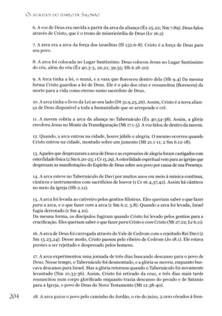 O S SEGREDOS D O TEMPLO DE S A LO M Ã O
6. A voz de Deus era ouvida a partir da arca da aliança (Êx 25.22; Nm 7.89). Deus falou
através de Cristo, que é o trono de misericórdia de Deus (Lv 16.2)
7. A arca era a arca da força dos israelitas (SI 132.6-8). Cristo é a força de Deus para
seu povo.
8. A arca foi colocada no Lugar Santíssimo. Deus colocou Jesus no Lugar Santíssimo
do céu, além do véu (Êx 40.3-5, 20,21; 39.35; Hb 6.18-20).
9. A Arca tinha a lei, o maná, e a vara que floresceu dentro dela (Hb 9.4) Da mesma
forma Cristo guardou a lei de Deus. Ele é o pão dos céus e ressuscitou (floresceu) da
morte para a vida como eterno sumo sacerdote de Deus.
10. A arca tinha o livro da Lei ao seu lado (Dt 31.9,25,26). Assim, Cristo é a nova alian­
ça de Deus disponível a toda a humanidade que se arrepende e crê.
11. A nuvem cobria a arca da aliança no Tabernáculo (Êx 40.34-38). Assim, a glória
envolveu Jesus no Monte da Transfiguração (Mt 17.1-5). A voz falou de dentro da nuvem.
12. Quando, a arca entrou na cidade, houve júbilo e alegria. O mesmo ocorreu quando
Cristo entrou na cidade, montado sobre um jumento (Mt 21.1-11; 2 Sm 6.12-18).
13. Aqueles que desprezaram aarca de Deus e asexpressões de alegria foram castigados com
esterilidadefísica (2Sm 6.20-23; 1Cr 15.29). A esterilidadeespiritualvempara asigrejasque
desprezam as manifestações do Espírito de Deus sobre seu povo por causa de sua Presença.
14. A arca esteve no Tabernáculo de Davi por muitos anos em meio à música contínua,
cânticos e instrumentos com sacrifícios de louvor (1 Cr 16.4,37,42). Assim há cânticos
no meio da igreja (Hb 2.12).
15. A arca foi levada ao cativeiro pelos gentios filisteus. Eles queriam saber o que fazer
para a arca, e o que fazer com a arca (1 Sm 6.2; 5.8). Quando a arca foi levada, Israel
fugiu derrotado (1 Sm 4.10).
Da mesma forma, os discípulos fugiram quando Cristo foi levado pelos gentios para a
crucificação. Eles queriam saber o que fazerpara Cristo e com Cristo (Mt 27.22; Lc 6.11).
16. A arca de Deus foi carregada através do Vale de Cedrom com o rejeitado Rei Davi (2
Sm 15.23,24). Desse modo, Cristo passou pelo ribeiro de Cedrom (Jo 18.1). Ele estava
prestes a ser rejeitado e desprezado pelos homens.
17. A arca experimentou uma jornada de três dias buscando descanso para o povo de
Deus. Nesse tempo, o Tabernáculo foi desmontado, e a glória se moveu, enquanto bus­
cava descanso para Israel. Mas a glória retornou quando o Tabernáculo foi novamente
levantado (Nm 10.33-36). Assim, Cristo foi retirado da cruz, e três dias mais tarde
ressuscitou num corpo glorificado enquanto trazia descanso do pecado e de Satanás
para a Igreja, o povo de Deus do Novo Testamento (Mt 12.38-40).
204 18. A arca guiou o povo pelo caminho do Jordão, o rio dojuízo, 2.000 côvados à fren-
 