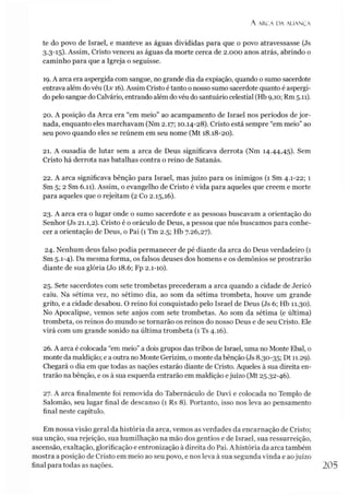 A AR.CA DA ALIAN Ç A
te do povo de Israel, e manteve as águas divididas para que o povo atravessasse (Js
3.3-15). Assim, Cristo venceu as águas da morte cerca de 2.000 anos atrás, abrindo o
caminho para que a Igreja o seguisse.
19. A arca era aspergida com sangue, no grande dia da expiação, quando o sumo sacerdote
entrava além do véu (Lv 16). Assim Cristo étanto o nosso sumo sacerdote quanto é aspergi-
do pelo sangue do Calvário, entrando além dovéu do santuário celestial (Hb 9,10; Rm 5.11).
20. A posição da Arca era “em meio” ao acampamento de Israel nos períodos de jor­
nada, enquanto eles marchavam (Nm 2.17; 10.14-28). Cristo está sempre “em meio” ao
seu povo quando eles se reúnem em seu nome (Mt 18.18-20).
21. A ousadia de lutar sem a arca de Deus significava derrota (Nm 14.44,45). Sem
Cristo há derrota nas batalhas contra o reino de Satanás.
22. A arca significava bênção para Israel, mas juízo para os inimigos (1 Sm 4.1-22; 1
Sm 5; 2 Sm 6.11). Assim, o evangelho de Cristo é vida para aqueles que creem e morte
para aqueles que o rejeitam (2 Co 2.15,16).
23. A arca era o lugar onde o sumo sacerdote e as pessoas buscavam a orientação do
Senhor (Js 21.1,2). Cristo é o oráculo de Deus, a pessoa que nós buscamos para conhe­
cer a orientação de Deus, o Pai (1 Tm 2.5; Hb 7.26,27).
24. Nenhum deus falso podia permanecer de pé diante da arca do Deus verdadeiro (1
Sm 5.1-4). Da mesma forma, os falsos deuses dos homens e os demônios se prostrarão
diante de sua glória (Jo 18.6; Fp 2.1-10).
25. Sete sacerdotes com sete trombetas precederam a arca quando a cidade de Jerico
caiu. Na sétima vez, no sétimo dia, ao som da sétima trombeta, houve um grande
grito, e a cidade desabou. O reino foi conquistado pelo Israel de Deus (Js 6; Hb 11.30).
No Apocalipse, vemos sete anjos com sete trombetas. Ao som da sétima (e última)
trombeta, os reinos do mundo se tornarão os reinos do nosso Deus e de seu Cristo. Ele
virá com um grande sonido na última trombeta (1 Ts 4.16).
26. A arca é colocada “em meio” a dois grupos das tribos de Israel, uma no Monte Ebal, o
monte da maldição; e a outra no Monte Gerizim, o monte dabênção (Js 8.30-35; Dt 11.29).
Chegará o dia em que todas as nações estarão diante de Cristo. Aqueles à sua direita en­
trarão na bênção, e os à sua esquerda entrarão em maldição ejuízo (Mt 25.32-46).
27. A arca finalmente foi removida do Tabernáculo de Davi e colocada no Templo de
Salomão, seu lugar final de descanso (1 Rs 8). Portanto, isso nos leva ao pensamento
final neste capítulo.
Em nossa visão geral da história da arca, vemos as verdades da encarnação de Cristo;
sua unção, sua rejeição, sua humilhação na mão dos gentios e de Israel, sua ressurreição,
ascensão, exaltação, glorificação e entronização à direita do Pai. A história da arca também
mostra a posição de Cristo em meio ao seu povo, e nos leva à sua segunda vinda e aojuízo
final para todas as nações. 205
 