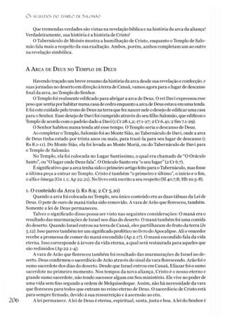 O S SEGREDOS D O TEMPLO DE S A LO M Ã O
Que tremendas verdades são vistas na revelação bíblica e na história da arca da aliança!
Verdadeiramente, sua história é a história de Cristo!
O Tabernáculo de Moisés mostra a humilhação de Cristo, enquanto o Templo de Salo­
mão fala mais a respeito da sua exaltação. Ambos, porém, ambos completam um ao outro
na revelação simbólica.
A A rca de D eus no T emplo de D eus
Havendotraçado umbreve resumo da história da arca desde sua revelação e confecção, e
suasjornadas no deserto em direção à terra de Canaã, vamos agora para olugar de descanso
final da arca, no Templo do Senhor.
OTemplo foi realmente edificado para abrigar a arca de Deus. O rei Davi expressou esse
peso quesentiaporhabitar numa casadecedro enquantoa arca de Deusestava emumatenda.
Efoi este cuidadopelotrono de Deus naterra quefez nascer nele odesejo de edificar uma casa
para o Senhor. Esse desejo de Davi foi cumprido através do seu filho Salomão, que edificou o
Templo de acordo com opadrão dado a Davi (1Cr 28.1,2; 17.1-27; 2 Cr 6.41; 2 Sm 7.1-29).
O Senhor habitou numa tenda até esse tempo. O Templo seria o descanso de Deus.
Ao completar oTemplo, Salomão foi ao Monte Sião, ao Tabernáculo de Davi, onde a arca
de Deus tinha estado por trinta anos ou mais, para trazê-la para seu lugar de descanso (1
Rs 8.1-11). Do Monte Sião, ela foi levada ao Monte Moriá, ou do Tabernáculo de Davi para
o Templo de Salomão.
No Templo, ela foi colocada no Lugar Santíssimo, o qual era chamado de “O Oráculo
Santo”, ou “Olugar onde Deus fala”. O Oráculo Santo era “o seu lugar” (2 Cr 6.7).
Ésignificativo que a arca tenha sido oprimeiro artigo feito para oTabernáculo, mas fosse
a última peça a entrar no Templo. Cristo é também “o primeiro e último”, o início e o fim,
o alfa e ômega (Gn 1.1; Ap 22.21). No livro está escrito a seu respeito (SI40.7,8; Hb 10.5-8).1
1. O conteúdo da Arca (1 Rs 8.9; 2 Cr 5.10)
Quando a arca foi colocada no Templo, seu único conteúdo era as duas tábuas da Lei de
Deus. O pote de ouro de maná tinha sido removido. A vara de Arão que floresceu, também.
Somente a lei de Deus permaneceu.
Talvez o significado disso possa ser visto nas seguintes considerações: O maná era o
resultado das murmurações de Israel nos dias do deserto. O maná também foi uma comida
do deserto. Quando Israel entrou na terra de Canaã, eles partilharam do fruto da terra (Js
5.12). Isso parece também ter um significadoprofético no livro doApocalipse. Ali ovencedor
recebe a promessa de comer do maná escondido (Ap 2.17). O maná escondido fala da vida
eterna. Isso corresponde à árvore da vida eterna, a qual será restaurada para aqueles que
são redimidos (Ap 22.1-4).
A vara de Arão que floresceu também foi resultado das murmurações de Israel no de­
serto. Deus confirmou o sacerdócio deArão através do sinal da vara florescendo. Arão foi 0
sumo sacerdote dos dias do deserto. Desde que Israel entrou em Canaã, Eliazar foi o sumo
sacerdote no primeiro momento. Nos tempos da nova aliança, Cristo é o nosso eterno e
grande sumo sacerdote, não tendo sucessor algum em Seu ministério. Ele vive no poder de
uma vida sem fins segundo a ordem de Melquisedeque. Assim, não há necessidade da vara
que floresceu para todos que entram no reino eterno de Deus. O sacerdócio de Cristo está
para sempre firmado, devido à sua ressurreição e à ascensão ao céu.
206 A lei permanece. A lei de Deus é eterna, espiritual, santa, justa e boa. A lei do Senhor é
 