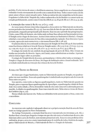 A AR.CA D A ALIAN Ç A
perfeita. É a lei eterna de amor e obediência amorosa. Seres angelicais ou a humanidade
redimida viverão eternamente de acordo com a santa lei de Deus. Todos conservarão a lei do
amor; amor a Deus e amor um pelo outro. Todas as outras leis são cumpridas na lei do amor.
O egoísmo é a falta da lei. Naquele dia, todos conhecerão a lei do Senhor e a conservarão no
coração perfeitamente, assim como Cristo fez (Hb 8.10-12; SI40.8; Hb 10.7; Dt 10.5; 31.26).
2. A remoção das varas (1 Rs 8.1-11; 2 Cr 5.1-10)
As varas nunca foram removidas enquanto a Arca esteve no Tabernáculo no deserto,
ou nos períodos dasjornadas (Êx 25.15). Isso nos fala do fato do que não havia uma tenda
permanente, enquantoperegrinando pelo deserto. Esse era um operíodo das peregrinações.
Cristo, como Filho do homem, não tinha onde reclinar Sua cabeça em Suajornada terrena.
OTemplo seria o lugar de descanso. Assim Cristo entrou no Santuário Celestial, oTemplo
celestial, e encontrou descanso de Sua obra consumada da expiação. Esse descanso é para
o crente, agora não mais numa terra, e sim numa Pessoa (Mt 11.28-30).
O salmista fala daArca entrando no descanso do Templo de Deus (SI 132.8; leia também
essas Escrituras relativas àArca de Deus no Templo santo: 1 Rs 3.15; 6.19; 1 Cr 6.31; 13.3-14;
15.1-29; 16.1-6,37; 17-1; 22.19; 28.2,18; 2 Cr 1.4; 5-1-10; 6.11,41; 8.11; 35.3; Hb 9.4).
O estágio da tenda foi um símbolo da peregrinação do povo de Deus. Eles viviam em
tendas nasjornadas do deserto. Agora, em Canaã, casas substituíram as tendas. A perma­
nência tomou lugar sobre as jornadas.
O estágio do Templo fala de descanso, permanência e vitória sobre todos os inimigos. O
Templo é o lugar de descanso de Deus, Seu lugar de habitação entre o Israel redimido. Tal é
averdade simbolizada na remoção das estacas da Arca do Senhor.
A sala do T rono do S enhor
Já vimos que o Lugar Santíssimo, tanto noTabernáculo quanto noTemplo, era quadran-
gular em suas medidas. Essa sala quadrangular é simbolizada na própria sala do trono de
Deus entre seu povo.
Isso aponta, como todos as figuras quadrangulares, tanto no Tabernáculo quanto no
Templo, para a supremafigura quadrangular doApocalipse, a quadrangular cidade de Deus.
João viu a santa cidade, a Nova Jerusalém vinda do céu como uma noiva adornada para seu
marido. A cidade era quadrangular. Suas ruas eram de ouro. Nela estava o trono de Deus e
do Cordeiro (Ap 21,22).
Nessa cidade não haverá véu. Todos os redimidos terão acesso junto a Deus, como reis
e sacerdotes.
C onclusão
Ao encerrar este capítulo é adequado observar a própria menção final da arca de Deus
tanto no Antigo quanto no Novo Testamento.
No Antigo Testamento, a menção final da arca é encontrada em Jeremias 3.16. Ali, o
Senhor disse a Israel que chegaria otempo em que eles não mais se lembrariam da arca, não
falariam sobre a arca do Senhor, nem mesmo pensariam nela. Essa era uma profecia extra­
ordinária,já que a arca era a mais importante peça de mobília de toda a história da nação,
para o Tabernáculo de Moisés, oTabernáculo de Davi e oTemplo de Salomão.
 