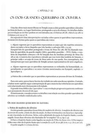 CAPÍT ULO 32
OS DOIS GRANDES QUERUBINS DE OLIVEIRA
---------------------
Uma das obras mais maravilhosas noTemplo eram os dois grandes querubins colocados
no Oráculo Santo, ou Lugar Santíssimo, protegendo a arca da aliança. Os detalhes dados
por revelação ao rei Davi podem ser encontrados em 1 Crônicas 28.18; 1 Reis 6.23-28 e 2
Crônicas 3.10-13; 5.7-8.
Os expositores têm interpretações variadas sobre quem os querubins representam.
Existem três formas pelas quais os querubins são vistos:
1. Alguns sugerem que os querubins representam os anjos que são espíritos ministra-
dores enviados a favor daqueles que irão herdar a salvação (Hb 1.13,14).
Ezequiel fala do querubim protegendo o trono de Deus (Ez 28). Ele foi chamado tam­
bém de querubim da guarda ungido (ARA; querubim guardião - NVI). Então, o mis­
tério da iniquidade começou e ele foi lançado fora da imediata presença de Deus (Ez
28.12-19). A maioria dos expositores entende que esse texto fala também de Satanás, o
príncipe caído e arcanjo do trono de Deus antes de sua queda. Em consequência, eles
interpretam que esses querubins do Templo seriam representativos de seres angelicais.
2. Alguns sugerem que os querubins representam os redimidos da humanidade, es­
pecialmente os querubins e os seres viventes mencionados em Ezequiel, capítulo 1 e
Apocalipse 4.
3.Outros dão a entender que os querubins representam as pessoas divinas da Trindade.
Para este autor, parece haver facetas da verdade em cada uma dessas opiniões. Contudo,
aênfase neste capítulo segue a interpretação de que a maioria das referências aos querubins
está relacionada mais diretamente à divindade.
O grande tema bíblico dos “querubins” e sua revelação progressiva parecem confirmar
esse pensamento desenvolvido aqui.
Primeiramente, consideraremos os detalhes com relação aos dois grandes querubins de
oliveira e as verdades simbolizadas neles.
OS DOIS GRANDES QUERUBINS DE OLIVEIRA
1. Feitos de madeira de oliveira
Os dois grandes querubins foram feitos de madeira de oliveira. A madeira de oliveiravem
da árvore do azeite, afonte do óleo da unção. As duas testemunhas em Zacarias e Apocalip­
se são vinculadas às oliveiras. Nelas, está a plenitude da unção do Espírito Santo, o azeite
ungido. Essas duas oliveiras são chamadas de “os ungidos” (Zc 4; Ap 11.4).
O Pai e o Espírito Santo estão ligados na unção do Filho do Deus vivo. O Pai ungiu o
Filho com o óleo do Espírito Santo que é a unção (Lc 4.18; At 10.38; Is 61.1-3; 1Jo 2.20-27).
O azeite ungido é o crisma divino. 209
 