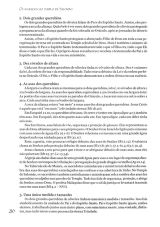 Os SI C R I DOS D O TEMPLO D l SALO M ÃO
2. Dois grandes querubins
Os dois grandes querubins de oliveira falam do Pai e do Espírito Santo. Juntos, eles pro­
tegem a arca da aliança. Quão belo éver esses dois grandes querubins de oliveira protegendo
a pequena arca da aliança quando ela foi colocada no Oráculo, após asjornadas do deserto
terem terminado.
Assim, o Pai e o Espírito Santo protegiam o abençoado Filho de Deus em toda a sua pe­
regrinação terrena até a entrada no Templo celestial de Deus. Dois é também o número do
testemunho. O Pai e o Espírito Santo testemunharam tudo o que o Filho era, tudo o que Ele
disse e tudo o que Ele fez. O próprio Jesus reconheceu e recebeu o testemunho do Pai e do
Espírito Santo em sua vida e no seu ministério.
3. Dez côvados de altura
Cada um dos grandes querubins de oliveira tinha 10 côvados de altura. Dez é o número
da lei, da ordem divina e da responsabilidade. Tudo estava debaixo da Lei e da ordem perfei­
ta no Oráculo. O Pai, o Filho e o Espírito Santo demonstram a ordem divina em sua essência.
4. As asas dos querubins
A largura e a altura eram as mesmas para os dois querubins, isto é, 10côvados de alturae
10côvados de largura. As asas dos querubins equivaliam a 20 côvados em sua largura total.
As pontas das suas asas tocavam as paredes do Oráculo, e tocavam uma na outra sobre a
arca. Cada asa tinha cinco côvados de largura.
A arca da aliança estava “em meio”a essas asas dos dois grandes querubins. Jesus Cristo
é aquele que está “em meio” à divindade eterna (Mt 18.20).
Em Ezequiel 1a 10, os querubins têm asas. Os seres viventes emApocalipse 4 e 5 também
têm asas. Em Ezequiel, eles têm quatro asas cada um. Em Apocalipse, cada um deles tinha
seis asas.
Nas Escrituras, asas falam de vôo, segurança e proteção do pássaro. Elas representam as
asas do Deus altíssimo para oseu próprio povo. O Senhortirou Israel do Egito para si mesmo
com asas como de águia (Êx 19.1-6). O Senhor relaciona a si mesmo com uma grande águia
despertando sua ninhada para si (Dt 32.11).
Rute, a gentia, veio procurar refúgio debaixo das asas do Senhor (Rt 2.12). O salmista
clama ao Senhor pela proteção debaixo de suas asas (SI 17.8; 36.7; 57.1; 61.4; 63.7; 91.4).
Jesus clamou a seu povo para que viesse e se abrigasse debaixo de suas asas, mas eles
não quiseram (Mt 23.37; Lc 13.34).
À Igreja são dadas duasasas deuma grandeáguiapara voar aseulugarde segurança dian­
te do Senhor em tempos de tribulação e perseguição do grande dragão vermelho (Ap 12.14).
No Tabernáculo de Moisés, os sacerdotes caminharam e ministraram debaixo da som­
bra das asas dos querubins entrelaçados nas cortinas e na cobertura de linho. No Templo
de Salomão, os sacerdotes também caminharam e ministraram sob asombra das asas dos
querubins esculpidos nas paredes doTemplo. Tudo isso fala de segurança, proteção, eabrigo
do Senhor, nosso Deus. O profeta Malaquias disse que o sol dajustiça se levantará trazendo
cura em suas asas (Ml 4.2 - NVI).5
5. Uma única medida e tamanho
Os dois grandes querubins de oliveira tinham uma única medida e tamanho. Isso fala
simbolicamente da unidade do Pai e do Espírito Santo. Pai e Espírito Santo iguais, ambos
eternos, trabalhandojuntos num único plano, com uma única mente, uma vontade; distin-
210 tos, mas indivisíveis como pessoas da eterna Trindade.
 