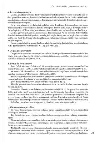 OS DOIS GRANDES QUERUBINS DE OLIVEIRA
6. Revestidos com ouro
Os dois grandes querubins de oliveira eram revestidos com ouro. Isso contrasta com os
dois querubins no trono de misericórdia da arca da aliança que foram confeccionados de
uma única peça de ouro puro. Aqui, os dois grandes querubins são de madeira de oliveira e
revestidos com ouro puro.
Na arca da aliança, a verdade da trindade é vista devido aos dois querubins e ao trono
de misericórdia, confeccionados de uma única peça de ouro puro. Aqui, a distinção entre o
Pai, o Espírito e o Filho é vista nos dois querubins de oliveira e na humilde arca da aliança.
Os dois querubins falam das duas pessoas da divindade, o Pai e o Espírito. A oliveira fala
do ministério do Pai e do Espírito com relação à unção. O ungidor e a unção são revelados
no Pai e no Espírito. O ouro fala da deidade, da natureza divina, do caráter e dajustiça do
Pai e do Espírito.
Nessa cena simbólica, a arca da aliança fala da plenitude da divindade manifestada no
Filho de Deus em sua humanidade (Cl 1.19; 2.9; Rm 1.20).
7. Os pés dos querubins
Os querubins permaneciam empé. Issofala dofato de que Deus caminha em meio de Seu
povo e fala com seu povo. Ele prometeu caminhar conosco, caminhar em nós, assim como
caminhar diante de nós (2 Co 6.16-18).
8. Feitos de forma móvel
Em 2Crônicas 3.10 e 1Crônicas 28.18, vemos que os querubins eram naforma móvel (na
forma de andantes - ARC). A palavra hebraica tsaatsuim significa obra móvel (2Cr 3.10).
1 Crônicas 28.18 menciona os “carros dos querubins”. A palavra hebraica merkabah
significa “carruagem” (BLH; carro - NVI, ARA, ARC).
Então, o conceito aqui é que havia os carros dos querubins com rodas de carruagem
como aqueles das dez pias de bronze no Pátio dos sacerdotes (1 Rs 7.33).
Davi disse: “Montou sobre um querubim e voou” (2 Sm 22.11).
Elias foi levado ao céu de maneira sobrenatural em carros do Senhor, carros de fogo (2
Rs 2.11,12; 6.17).
O salmista fala dos carros de Deus que são incontáveis (SI68.17). Os querubins, naversão
de Ezequiel, são envolvidos num transporte divino do trono de Deus. Esse transporte era
como de “uma roda dentro da outra” (ARA). Onde quer que o Espírito fosse, o espírito dos
seres viventes também iam. Havia uma grande unidade de movimento e direção ali. Essas
rodas dentro das outras parecem ser o carro do trono do Senhor da visão de Ezequiel (Ez 1)
O Senhor caminha com o seu povo e, no final, otransportará para a glória.
9. Os rostos dos querubins
Os rostos dos querubins estavam voltados para o Lugar Santo (2 Cr 3.13). A casa estava
virada para o oriente.
Em Ezequiel, os seres viventes também tinham asas, pés, rostos e rodas de uma carru­
agem.
Na arca da aliança, os querubins tinham o rosto frente a frente, contudo observando o
trono de misericórdia, aspergido com sangue. Eles olhavam o sangue redentor com satis­
fação, mas com misericórdia.
No Templo, os querubins olhavam em direção à casa, em direção ao oriente. Eles con­
templavam os sacerdotes ministrando no Lugar Santo e em suas ministrações diárias. Eles
olhavam para as portas epara ovéu bordado. E,juntos, protegiam ahumilde arca da aliança. 2
11
 