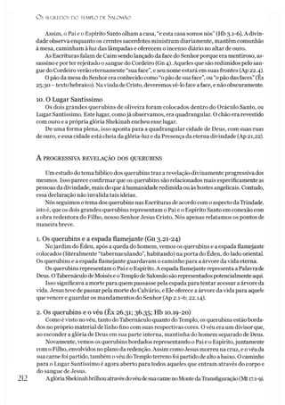 OS SEGREDOS D O TEMPLO DE SALO M ÃO
Assim, o Pai e o Espírito Santo olham a casa, “e esta casa somos nós” (Hb 3.1-6). A divin­
dade observa enquanto os crentes sacerdotes ministram diariamente, mantêm comunhão
à mesa, caminham à luz das lâmpadas e oferecem o incenso diário no altar de ouro.
As Escrituras falam de Caim sendolançado da face do Senhor porque era mentiroso, as­
sassino e por ter rejeitado o sangue do Cordeiro (Gn4). Aqueles que são redimidos pelo san­
gue do Cordeiro verão eternamente “sua face”, e seu nome estará em suas frontes (Ap 22.4).
Opão da mesa do Senhor era conhecido como “opão de sua face”,ou “opão das faces”(Êx
25.30 - texto hebraico). Navinda de Cristo, deveremosvê-lo face aface, e não obscuramente.
10. O Lugar Santíssimo
Os dois grandes querubins de oliveira foram colocados dentro do Oráculo Santo, ou
Lugar Santíssimo. Este lugar, comojá observamos, era quadrangular. O chão era revestido
com ouro e a própria glória Shekinah encheu esse lugar.
De uma forma plena, isso aponta para a quadrangular cidade de Deus, com suas ruas
de ouro, eessa cidade está cheia da glória-luz e da Presença da eterna divindade (Ap 21,22).
A PROGRESSIVA REVELAÇÃO DOS QUERUBINS
Um estudo do tema bíblico dos querubins traz a revelação divinamente progressiva dos
mesmos. Isso parece confirmar que os querubins são relacionados mais especificamente as
pessoas da divindade, mais do que àhumanidade redimida ou àshostes angelicais. Contudo,
essa declaração não invalida tais idéias.
Nós seguimos otema dos querubins nas Escrituras de acordo como aspecto daTrindade,
isto é, que os dois grandes querubins representam o Pai e o Espírito Santo em conexão com
a obra redentora do Filho, nosso Senhor Jesus Cristo. Nós apenas relatamos os pontos de
maneira breve.
1. Os querubins e a espada flamejante (Gn 3.21-24)
Nojardim do Éden, após a queda do homem, vemos os querubins e a espada flamejante
colocados (literalmente “tabernaculando”, habitando) na porta do Éden, do lado oriental.
Os querubins e a espada flamejante guardavam o caminho para a árvore da vida eterna.
Os querubins representam o Pai e o Espírito. A espada flamejante representa a Palavrade
Deus. OTabernáculo deMoisése oTemplode Salomãosão representados potencialmente aqui.
Isso significava a morte para quem passasse pela espada para tentar acessar a árvore da
vida. Jesus teve de passar pela morte do Calvário, e Ele oferece a árvore da vida para aquele
quevencer e guardar os mandamentos do Senhor (Ap 2.1-6; 22.14).
2. Os querubins e o véu (Êx 26.31; 36.35; Hb 10.19-20)
Como é visto no véu, tanto doTabernáculo quanto do Templo, os querubins estão borda­
dos no próprio material de linho fino com suas respectivas cores. Ovéu era um divisor que,
ao esconder a glória de Deus em sua parte interna, mantinha do homem separado de Deus.
Novamente, vemos os querubins bordados representando o Pai e o Espírito,juntamente
com o Filho, envolvidos no plano da redenção. Assim como Jesus morreu na cruz, e ovéu da
sua carne foi partido, também ovéu doTemplo terreno foi partido de alto abaixo. Ocaminho
para o Lugar Santíssimo é agora aberto para todos aqueles que entram através do corpo e
do sangue de Jesus.
AglóriaShekinahbrilhouatravésdovéudesuacarnenoMontedaTransfiguração(Mt17.1-9).
212
 