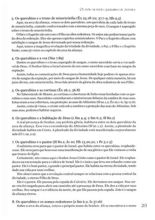 Os DOIS GRANDES QUERUBINS DE OLIVEIRA
3. Os querubins e o trono de misericórdia (Êx 25.18-22; 37.7-9; Hb 9.5)
Aqui, na arca da aliança, vemos os dois querubins, um querubim de cada lado do trono
de misericórdia, contudo confeccionados com a mesma peça de ouro. O sangue é aspergido
sobre otrono de misericórdia.
O Pai e o Espírito são um com o Filho na obra redentora. Os anjos nãopodem tomar parte
da obra da redenção. Eles são apenas espíritos ministradores. O Pai e o Espírito olham com
satisfação o sangue de Jesus derramado por nossa redenção.
Aqui, temos a magnífica revelação da trindade da divindade, o Pai, o Filho e o Espírito
Santo, comojá vistos no capítulo da arca da aliança.
4. Os querubins e a voz (Nm 7.89)
Dentre os querubins e o trono aspergido de sangue, o sumo sacerdote ouvia avoz audí­
vel de Deus. O Senhor falou a Israel através do seu sumo sacerdote com base no sangue da
expiação.
Assim, todas as comunicações de Deus para a humanidade hoje podem vir apenas atra­
vés do sangue da expiação, por meio do sangue de Jesus. De qualquer outra maneira, há um
juízo divino, não misericórdia. Deus fala através da glória da obra redentora de seu Filho.
5. Os querubins e as cortinas (Êx 26.1; 36.8)
No Tabernáculo de Moisés, as cortinas e coberturas de linho eram bordadas com os que­
rubins e suas asas. Sacerdotes caminhavam e ministravam debaixo da sombra de suas asas.
Estas eram a sua cobertura, sua proteção: as asas doAltíssimo (SI91.1,2; Êx 19.1-6; Ap 12.6).
Assim, comojá vimos, ocrente está sob a sombra e a proteção das asas doAltíssimo. Sob
suas asas, podemos habitar seguros.
6. Os querubins e a habitação de Deus (1 Sm 4.4; 2 Sm 6.2; SI 80.1)
A real presença do Senhor, sua perfeita glória, habitava entre os dois querubins da
arca da aliança. Esse era o esconderijo do Altíssimo (SI 91.1,2). Assim, a plenitude da
divindade habita em Cristo. A plenitude da divindade está manifestada corporalmente
nele (Cl 1.19; 2.9).
7. Os querubins e o pastor (SI 80.1; Jo 10; Hb 13.20,21; 1 Pe 5.1-5)
O salmista orou para que o pastor de Israel, que habita entre os querubins, resplande­
cesse. Ele orou para que houvesse uma manifestação de sua glória e que Elevisitasse avinha
que trouxe do Egito.
Certamente, nós vemos aqui o Senhor Jesus Cristo como o pastor de Israel. Ele resplan­
deceu na encarnação para a videira de Israel. Ele é o único que leva seu rebanho como um
pastor. Ele é obom pastor, ogrande e principal pastor. Elehabita na eterna divindade, tendo
dado sua vida por suas ovelhas.
Nós observamos que a revelação central sempre se relaciona com a pessoa central da
divindade, o eterno Filho de Deus.
Ele é o pastor. Ele passou pela espada do Calvário. Ele derramou seu sangue. Sua car-
ne-véu foi rasgada para abrir um caminho até a presença de Deus. Ele deu a vida por suas
ovelhas. Seu sangue é a evidência da morte, de que Ele passou pela espada. Este é o sangue
da aliança eterna.
8. Os querubins e os nomes redentores (2 Sm 6.2; Is 37.16)
Sobre a arca da aliança, estava o próprio nome do Senhor. Ali se encontrava o nome 213
 