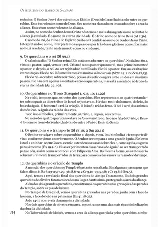 O s SEGREDOS D O TEMPLO DE S A LO M Ã O
redentor. O Senhor Jeová dos exércitos, o Elohim (Deus) de Israel habitando entre os que­
rubins. Esse é o redentor nome de Deus. Seu nome era clamado ou invocado sobre a arca da
aliança. Esse é um nome redentor de aliança.
Assim, no nome do Senhor Jesus Cristo nós temos o mais abrangente nome redentorde
aliançajá revelado. É o nome da eterna divindade. É o trino nome do trino Deus (At 2.36).
O nome do Pai, do Filho e do Espírito Santo está contido no nome do SenhorJesus Cristo.
Interpretando o nome, interpretamos as pessoas por trás desse glorioso nome. É o maior
nomejá revelado, tanto neste mundo como no vindouro.
9. Os querubins e o rei (SI 99.1)
O salmista diz: “O Senhor reina! Ele está sentado entre os querubins”. No Salmo 80.1,
vimos o pastor. Aqui, vemos o rei. Cristo é tanto pastor quanto rei, mas primeiramente é
o pastor, e, depois, o rei. Ao ser rejeitado e humilhado, Ele foi o pastor. Em sua exaltação e
entronização, Ele é o rei. Nós meditamos em muitos salmos reais (SI 72.24; 110; Zc 6.12,13).
Ele é o rei-sacerdote sobre seu trono, pois os dois ofícios agora estão unidos em sua única
pessoa. Ele não está apenas assentado entre os querubins, mas está assentado no trono da
eterna divindade (Ap 22.1-2).
10. Os querubins e o Trono (Ezequiel 1; 9.3; 10; 11.22)
Na visão, temos os quatro rostos dos querubins. Eles representam os quatro estandar­
tes sob os quais as doze tribos de Israel sejuntavam. Havia o rosto do homem, do leão, do
boi e da águia. O homem é o rei da criação. O leão é o rei das feras. O boi é o rei dos animais
domésticos. A águia é a rainha das aves.
Tudo isso simboliza, primeiramente, a Cristo, e, depois, aos crentes.
No meio dos quatro querubins estava oHomem notrono. Isso nos fala de Cristo, o Deus-
-Homem no trono do Senhor, habitando entre o Pai e o Espírito Santo.
11. Os querubins e o transporte (SI 18.10; 2 Sm 22.11)
O Senhor cavalgava sobre os querubins e, depois, voou. Isso simboliza o transporte di­
vino, conforme vimos anteriormente. O Senhor se compara a uma grande águia. Ele levou
Israel a aninhar-se em Gósen, e então estendeu suas asas sobre eles e, como águia, os gerou
para si mesmo (Êx 19.1-6). Elias experimentou essas “asas de águia” ao ser transportado
para o céu, assim como aconteceu com Filipe em Atos. Da mesma forma, os santos serão
sobrenaturalmente transportados da terra para os novos céus e nova terra no devido tempo.
12. Os querubins e o oráculo do Templo
A menção dos querubins no Templo é bastante ressaltada. Eis algumas passagens que
falam disso: (1 Rs 6.23-25; 7.29,36; 8.6-9; 2 Cr 3.10-13; 5.7,8; 1 Cr 13.6; Hb 9.5).
Aqui, temos a revelação final dos querubins do Antigo Testamento. Os dois grandes
querubins de oliveira foram colocados no Lugar Santíssimo, protegendo a arca da aliança.
Além dos dois grandes querubins, encontramos os querubins nas gravações das paredes
do Templo, sobre as pias de bronze.
No Templo de Ezequiel, vemos querubins gravados nas paredes, junto com a face do
homem, a face do leão e as palmeiras (Ez 41.18-25).
João 14-17 nos revela claramente a divindade.
Nos dois querubins de oliveira e na arca, encontramos uma das mais ricas simbolizações
da obra da divindade.
No Tabernáculo de Moisés, vemos a arca da aliança guardada pelos querubins, simbo-
214
 