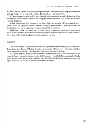 O S DOIS GRANDES QUERUBINS DE OLIVEIRA
lizando o Senhor Jesus Cristo, em quem aplenitude da divindade habita corporalmente (Jo
3-33,34;Jo 14.1-10; Cl 1.19; 2.9). Isso fala da caminhada terrena de Cristo.
No Templo, percebemos os dois querubins de oliveira representando o Pai e o Espírito
protegendo a arca, o Filho de Deus em sua perfeita humanidade. Isso fala do ministério
celestial de Cristo.
Ambos apresentam diferentes aspectos da verdade com respeito à divindade do Senhor
Jesus Cristo. Um representa o que é terreno; o outro, o que é celestial. Um é o ministério de
Cristo na terra; o outro representa o ministério de Cristo nos céus.
A glória de Deus évista sobre a arca, assim como é vista na face de Jesus Cristo. Ele é o
nosso sumo sacerdote, nosso sacrifício, nosso redentor, nossa aliança, nosso Deus-Homem.
Elevive no poder de uma vida eterna, intercedendo por nós.
R esumo
Verdadeiramente, a progressiva revelação dos querubins demonstra a glória da divinda­
de no plano da redenção. O Pai e o Espírito atuam com o Filho na obra redentora, e o Filho
évisto em sua humildade e humilhação e, finalmente, em sua exaltação.
Ele é a arca de Deus. Ele é opastor que habita entre os querubins. Ele é o rei assentado no
trono de Deus. Nele, aplenitude do nome da divindade évisto. Elehabita, em sua glorificada
humanidade na divindade, entre o Pai e o Espírito. Ele é o único que é adorado pelos anjos
e pela humanidade redimida. Ele é o eterno Deus-Homem.
215
 
