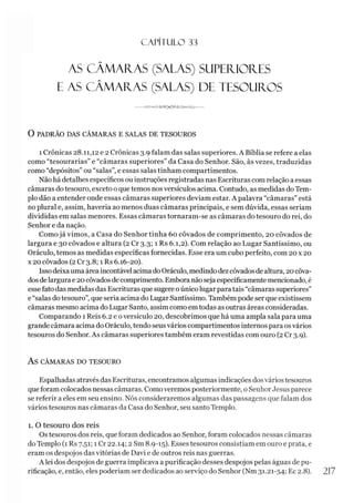C A PÍT U LO 33
AS CÂMAFIAS (SALAS) SUPEFUOFIES
E AS CÂMAÍLAS (SALAS) DE TESOUROS
-- -------------------
O PADRÃO DAS CÂMARAS E SALAS DE TESOUROS
i Crônicas 28.11,12 e 2 Crônicas 3.9 falam das salas superiores. A Bíblia se refere a elas
como “tesourarias” e “câmaras superiores” da Casa do Senhor. São, às vezes, traduzidas
como “depósitos” ou “salas”, e essas salas tinham compartimentos.
Não há detalhes específicos ou instruções registradas nas Escrituras com relação aessas
câmaras dotesouro, exceto o quetemos nosversículos acima. Contudo, as medidas do Tem­
plo dão a entender onde essas câmaras superiores deviam estar. A palavra “câmaras” está
no plural e, assim, haveria ao menos duas câmaras principais, e sem dúvida, essas seriam
divididas em salas menores. Essas câmaras tornaram-se as câmaras do tesouro do rei, do
Senhor e da nação.
Como já vimos, a Casa do Senhor tinha 60 côvados de comprimento, 20 côvados de
largura e 30 côvados e altura (2 Cr 3.3; 1 Rs 6.1,2). Com relação ao Lugar Santíssimo, ou
Oráculo, temos as medidas específicas fornecidas. Esse era um cubo perfeito, com 20 x 20
x 20 côvados (2 Cr 3.8; 1 Rs 6.16-20).
Issodeixauma área incontável acimado Oráculo, medindodezcôvadosde altura, 20 côva­
dos delargura e 20côvadosde comprimento. Embora não seja especificamente mencionado, é
esse fato das medidas das Escrituras que sugere oúnico lugar para tais “câmaras superiores”
e “salas do tesouro”, que seria acima do Lugar Santíssimo. Também pode ser que existissem
câmaras mesmo acima do Lugar Santo, assim como em todas as outras áreas consideradas.
Comparando 1 Reis 6.2 e oversículo 20, descobrimos que há uma ampla sala para uma
grande câmara acima do Oráculo, tendo seus vários compartimentos internos para osvários
tesouros do Senhor. As câmaras superiores também eram revestidas com ouro (2 Cr 3.9).
AS CÂMARAS DO TESOURO
Espalhadas através das Escrituras, encontramos algumas indicações dosvários tesouros
que foram colocados nessas câmaras. Comoveremos posteriormente, o SenhorJesus parece
se referir a eles em seu ensino. Nós consideraremos algumas das passagens que falam dos
vários tesouros nas câmaras da Casa do Senhor, seu santo Templo.
1. O tesouro dos reis
Os tesouros dos reis, que foram dedicados ao Senhor, foram colocados nessas câmaras
do Templo (1 Rs 7.51; 1 Cr 22.14; 2 Sm 8.9-15). Esses tesouros consistiam em ouro e prata, e
eram os despojos das vitórias de Davi e de outros reis nas guerras.
A lei dos despojos de guerra implicava a purificação desses despojos pelas águas de pu­
rificação, e, então, eles poderíam ser dedicados ao serviço do Senhor (Nm 31.21-54; Ec 2.8). 217
 
