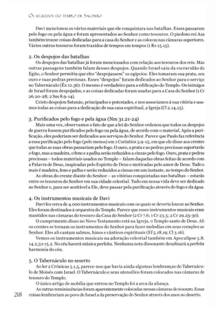 O S SEGREDOS D O TEMPLO DE SALO M ÃO
Davi mencionou os vários materiais que ele conquistara nas batalhas. Esses passaram
pelo fogo ou pela água e foram apresentados ao Senhor como tesouros. O piedoso rei Asa
também trouxe coisas dedicadas para a casa do Senhor e as colocou nas câmaras superiores.
Vários outros tesouros foram trazidos de tempos em tempos (1 Rs 15.15).
2. Os despojos das batalhas
Os despojos das batalhasjá foram mencionados com relação aos tesouros dos reis. Mas
outras passagens também falam desses despojos. Quando Israel saiu da escravidão do
Egito, o Senhor permitiu que eles “despojassem” os egípcios. Eles tomaram sua prata, seu
ouro e suas pedras preciosas. Esses “despojos” foram dedicados ao Senhor para o serviço
noTabernáculo (Êx 12.36). O mesmo éverdadeiro para a edificação doTemplo. Os inimigos
de Israel foram despojados, e as coisas dedicadas foram usadas para a Casa do Senhor (1 Cr
26.20-28; 2 Sm 8.9-14).
Cristo despojou Satanás, principados e potestades, e nos associamos à sua vitória e usa­
mos todas as coisas para a dedicação de sua casa espiritual, a Igreja (Cl 2.14,15).
3. Purificados pelo fogo e pela água (Nm 31.21-24)
Mais uma vez, observamos o fato de que a lei do Senhor ordenou que todos os despojos
de guerra fossem purificados pelo fogo oupela água, de acordo com o material. Após a puri­
ficação, eles poderíam ser dedicados aos serviços do Senhor. Parece que Paulo faz referência
a essa purificação pelo fogo (pelo menos) em 1 Coríntios 3.9-15, em que ele disse aos crentes
quetodas as suas obraspassariam pelo fogo. Oouro, a prata e as pedras preciosas suportarão
ofogo, mas a madeira, ofeno e apalha serão reduzidos acinzas pelofogo. Ouro, prata epedras
preciosas - todos materiais usados no Templo - falam daquelas obras feitas de acordo com
a Palavra de Deus, inspiradas pelo Espírito de Deus e motivadas pelo amor de Deus. Tudo0
mais é madeira, feno e palha e serão reduzidos a cinzas em um instante, notempo do Senhor.
As obras do crente diante do Senhor - as vitórias conquistadas nas batalhas - estarão
entre os tesouros do Senhor em sua cidade celestial. Tudo em nossa vida deve ser dedicado
ao Senhor e, para ser aceitável a Ele, deve passar pela purificação através do fogo e da água.
4. Os instrumentos musicais de Davi
Davi fez cerca de 4.000 instrumentos musicais com os quais se deveria louvar ao Senhor.
Elesforam destinados à orquestra doTemplo. Parece que esses instrumentos musicais eram
mantidos nas câmaras do tesouro da Casa do Senhor (2 Cr 7.6; 1 Cr 23.5; 2 Cr 29.25-30).
O cumprimento disso no Novo Testamento está na Igreja, o Templo santo de Deus. Ali
os crentes se tornam os instrumentos do Senhor para fazer melodias em seus corações ao
Senhor. Eles ali cantam salmos, hinos e cânticos espirituais (Ef5.18,19; Cl 3.16).
Vemos os instrumentos musicais na adoração celestial também em Apocalipse 5.8;
14.2,3 e 15.2. No céu haverá música perfeita. Nenhuma nota dissonante desafinará a perfeita
harmonia do céu.
5. O Tabernáculo no seserto
Ao ler 2 Crônicas 5.1,5, parece-nos que havia ainda algumas lembranças doTabernácu­
lo de Moisés com Israel. O Tabernáculo e seus utensílios foram colocados nas câmaras de
tesouro doTemplo.
O único artigo de mobília que entrou no Templo foi a arca da aliança.
As outrasreminiscênciasforamaparentementecolocadasnessascâmarasdotesouro. Essas
coisaslembrariam aopovo de Israel a da preservaçãodo Senhor através dos anos no deserto.
 