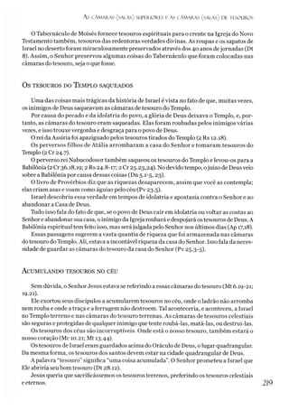As CÂMARAS (salas) SUPERIORES I AS CÂMARAS (SALAS) DE TESOUROS
O Tabernáculo de Moisés fornece tesouros espirituais para o crente na Igreja do Novo
Testamento também, tesouros das redentoras verdades divinas. As roupas e os sapatos de
Israel no deserto foram miraculosamente preservados através dos 40 anos dejornadas (Dt
8). Assim, o Senhor preservou algumas coisas do Tabernáculo que foram colocadas nas
câmaras do tesouro, seja o que fosse.
OS TESOUROS DO TEMPLO SAQUEADOS
Uma das coisas mais trágicas da história de Israel é vista no fato de que, muitas vezes,
os inimigos de Deus saqueavam as câmaras de tesouro do Templo.
Por causa do pecado e da idolatria do povo, a glória de Deus deixava o Templo, e, por­
tanto, as câmaras do tesouro eram saqueadas. Elas foram roubadas pelos inimigos várias
vezes, e isso trouxe vergonha e desgraça para o povo de Deus.
O rei daAssíria foi apaziguado pelos tesouros tirados do Templo (2 Rs 12.18).
Os perversos filhos de Atália arrombaram a casa do Senhor e tomaram tesouros do
Templo (2 Cr 24.7).
O perverso rei Nabucodosor também saqueou os tesouros do Templo e levou-os para a
Babilônia (2 Cr 36.18,19; 2 Rs 24.8-17; 2Cr 25.23,24). No devido tempo, ojuízo de Deusveio
sobre a Babilônia por causa dessas coisas (Dn 5.1-5,23).
O livro de Provérbios diz que as riquezas desaparecem, assim que você as contempla;
elas criam asas e voam como águias pelo céu (Pv 23.5).
Israel descobriu essa verdade em tempos de idolatria e apostasia contra o Senhor e ao
abandonar a Casa de Deus.
Tudo isso fala do fato de que, se o povo de Deus cair em idolatria ou voltar as costas ao
Senhor e abandonar sua casa, o inimigo da Igreja roubará e despojará os tesouros de Deus. A
Babilônia espiritual tem feito isso, mas serájulgada pelo Senhor nos últimos dias (Ap 17,18).
Essas passagens sugerem avasta quantia de riqueza que foi armazenada nas câmaras
dotesouro doTemplo. Ali, estava a incontável riqueza da casa do Senhor. Isso fala da neces­
sidade de guardar as câmaras do tesouro da casa do Senhor (Pv 25.3-5).
A cum ulando tesouros no céu
Sem dúvida, o Senhor Jesus estava se referindo a essas câmaras do tesouro (Mt 6.19-21;
19.21).
Ele exortou seus discípulos a acumularem tesouros no céu, onde o ladrão não arromba
nem rouba e onde a traça e a ferrugem não destroem. Tal aconteceria, e aconteceu, a Israel
no Templo terreno e nas câmaras do tesouro terrenas. As câmaras de tesouros celestiais
são seguras e protegidas de qualquer inimigo que tente roubá-las, matá-las, ou destrui-las.
Os tesouros dos céus são incorruptíveis. Onde está o nosso tesouro, também estará o
nosso coração (Mc 10.21; Mt 13.44).
Os tesouros de Israel eram guardados acima do Oráculo de Deus, o lugar quadrangular.
Da mesma forma, os tesouros dos santos devem estar na cidade quadrangular de Deus.
A palavra “tesouro” significa “uma coisa acumulada”. O Senhor prometeu a Israel que
Ele abriría seu bom tesouro (Dt 28.12).
Jesus queria que sacrificássemos os tesouros terrenos, preferindo os tesouros celestiais
e eternos. 219
 