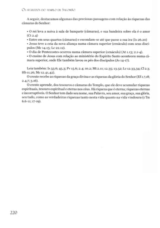 O s SEGREDOS D O TEMPLO DE S A LO M Ã O
A seguir, destacamos algumas das preciosas passagens com relação às riquezas das
câmaras do Senhor:
• O rei leva a noiva à sala de banquete (câmaras), e sua bandeira sobre ela é o amor
(Ct 2.4)
• Entre em seus quartos (câmaras) e escondam-se até que passe a sua ira (Is 26.20)
• Jesus teve a ceia da nova aliança numa câmara superior (cenáculo) com seus discí­
pulos (Mc 14.15; Lc 22.12).
• O dia de Pentecostes ocorreu numa câmara superior (cenáculo) (At 1.13; 2.1-4).
• O ensino de Jesus com relação ao ministério do Espírito Santo aconteceu numa câ­
mara superior, onde Ele também lavou os pés dos discípulos (Jo 14-17).
Leia também: Is 33.6; 45.3; Pv 15.6; 2.4; 10.2; Mt 2.11; 12.35; 13-52; Lc 12.33,34; Cl 2.3;
Hb 11.26; Mc 12.41,42).
O crente recebe as riquezas da graça divina e as riquezas da glória do Senhor (Ef 1.7,18;
2.4,7; 3.16).
O crente aprende, dos tesouros e câmaras do Templo, que ele deve acumular riquezas
espirituais, tesouro espiritual e eterno nos céus. Há riqueza que é eterna; riquezas eternas
e incorruptíveis. O Senhor tem dado seu nome, sua Palavra, seu amor, sua graça, sua glória,
seu tudo, como as verdadeiras riquezas tanto nesta vida quanto na vida vindoura (1 Tm
6.6-11; 17-19).
220
 