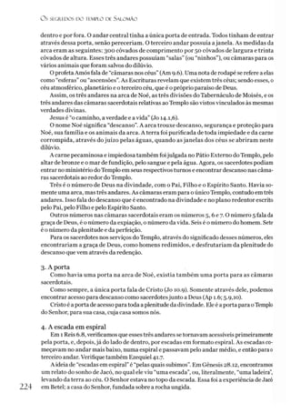 O S SEGREDOS D O TEMPLO DE S ALO M ÃO
dentro e por fora. O andar central tinha a única porta de entrada. Todos tinham de entrar
através dessa porta, senão pereceríam. 0 terceiro andar possuía ajanela. As medidas da
arca eram as seguintes: 300 côvados de comprimento por 50 côvados de largura e trinta
côvados de altura. Esses três andares possuíam “salas” (ou “ninhos”), ou câmaras para os
vários animais que foram salvos do dilúvio.
O profeta Amós fala de “câmaras nos céus” (Am 9.6). Uma nota de rodapé se refere a elas
como “esferas” ou “ascensões”.As Escrituras revelam que existem três céus; sendo esses, o
céu atmosférico, planetário e o terceiro céu, que é o próprio paraíso de Deus.
Assim, os três andares na arca de Noé, as três divisões do Tabernáculo de Moisés, e os
três andares das câmaras sacerdotais relativas aoTemplo são vistos vinculados às mesmas
verdades divinas.
Jesus é “o caminho, averdade e a vida” (Jo 14.1,6).
O nome Noé significa “descanso”.A arca trouxe descanso, segurança e proteção para
Noé, sua família e os animais da arca. A terra foi purificada de toda impiedade e da carne
corrompida, através do juízo pelas águas, quando as janelas dos céus se abriram neste
dilúvio.
A carne pecaminosa e impiedosa também foijulgada no Pátio Externo do Templo, pelo
altar de bronze e o mar de fundição, pelo sangue e pela água. Agora, os sacerdotes podiam
entrar no ministério doTemplo em seus respectivos turnos e encontrar descanso nas câma­
ras sacerdotais ao redor do Templo.
Três é o número de Deus na divindade, com o Pai, Filho e o Espírito Santo. Havia so­
mente uma arca, mas três andares. As câmaras eram para oúnico Templo, contudo em três
andares. Isso fala do descanso que é encontrado na divindade e no plano redentor escrito
pelo Pai, pelo Filho e pelo Espírito Santo.
Outros números nas câmaras sacerdotais eram os números 5,6 e 7.0 número 5 fala da
graça de Deus, é o número da expiação, o número da vida. Seis é o número do homem. Sete
é o número da plenitude e da perfeição.
Para os sacerdotes nos serviços do Templo, através do significado desses números, eles
encontrariam a graça de Deus, como homens redimidos, e desfrutariam da plenitude do
descanso que vem através da redenção.
3. A porta
Como havia uma porta na arca de Noé, existia também uma porta para as câmaras
sacerdotais.
Como sempre, a única porta fala de Cristo (Jo 10.9). Somente através dele, podemos
encontrar acesso para descanso como sacerdotesjunto a Deus (Ap 1.6; 5.9,10).
Cristo é aporta de acesso para toda a plenitude da divindade. Eleé a porta para oTemplo
do Senhor, para sua casa, cuja casa somos nós.
4. A escada em espiral
Em 1 Reis 6.8, verificamos que esses três andares se tornavam acessíveis primeiramente
pela porta, e, depois,já do lado de dentro, por escadas em formato espiral. As escadas co­
meçavam no andar mais baixo, numa espiral e passavam pelo andar médio, e então para0
terceiro andar. Verifique também Ezequiel 41.7.
A ideia de “escadas em espiral” é “pelas quais subimos”. Em Gênesis 28.12, encontramos
um relato do sonho de Jacó, no qual ele viu “uma escada”, ou, literalmente, “uma ladeira”,
levando da terra ao céu. O Senhor estava no topo da escada. Essa foi a experiência de Jacó
224 em Betei; a casa do Senhor, fundada sobre a rocha ungida.
 