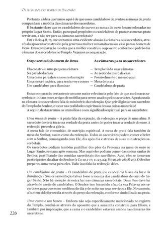 O S SEGREDOS D O TEMPLO DE S A LO M Ã O
Portanto, a idéia quetemos aqui é de que esses candelabros deprata e as mesas deprata
compunham a mobília das câmaras dos sacerdotes.
Ébastante claro que os candelabros de ouro e as mesas de ouro foram colocadas no
próprio Lugar Santo. Então, para qual propósito os candelabros de prata e as mesas prata
serviríam, a não ser para as câmaras sacerdotais?
Em 2 Reis 4.8-17, encontramos uma evidente alusão às câmaras dos sacerdotes, atra­
vés do aposento construído pela generosa mulher sunamita em sua casa para o homem de
Deus. Uma comparação mostra que a mulher construiu o aposento conforme o padrão das
câmaras dos sacerdotes no Templo. Vejamos a comparação:
O aposento do homem de Deus As câm aras para os sacerdotes
Ela construiu uma pequena câmara — Templo tinha suas câmaras
Na parede da casa — Ao redor do muro da casa
Uma cama para descanso e restauração — Possivelmente o mesmo aqui
Uma mesa e cadeira, para sentar-se e comer — Mesa de prata
Um candelabro para iluminar — Candelabros de prata
Essa comparação certamente assume maior relevância pelo fato de que as câmaras sa­
cerdotais tinham esses artigos de mobília para serem usados pelos sacerdotes. A prata usada
na câmara dos sacerdotes fala do ministério da redenção. Que privilégio ser um sacerdote
do Templo do Senhor, e tocar nas realidades espirituais dessas coisas materiais!
A seguir, destacaremos os utensílios e o seu significado espiritual para os sacerdotes:
Uma mesa de prata - A prata fala da expiação, da redenção, o preço de uma alma. 0
sacerdote deveria tocar na verdade da prata antes de poder tocar a verdade do ouro. A
redenção precede a glória.
A mesa fala de comunhão, de nutrição espiritual. A mesa de prata fala também da
mesa do Senhor, assim como da redenção. Todos os sacerdotes podem comer e beber
com o Senhor, comungando com Ele, dia após dia e através de suas ministrações sa­
cerdotais.
Os sacerdotes podiam também partilhar dos pães da Presença na mesa de ouro no
Lugar Santo, semana após semana. Mas aqui eles podiam comer das coisas santas do
Senhor, partilhando das comidas sacerdotais dos sacrifícios. Aqui, eles se tornavam
participantes do altar do Senhor (1 Co 10.1-17; 11-23,24; Mt 26.26-28; SI 23). O Senhor
preparou uma mesa para eles. Tudo isso fala da redenção deles.
Um candelabro de prata - O candelabro de prata (ou candeeiro) falava da luz e da
iluminação. Sua ornamentação talvez fosse a mesma dos candelabros de ouro do Lu­
gar Santo. Não há menção de outra luz nas câmaras sacerdotais. Deus lhes dava luz
através do azeite do candelabro. O Senhor tem fornecido a luz da sua Palavra aos sa­
cerdotes para que estes meditem de dia e de noite em seus serviços a Ele. Novamente,
a luz tem sido fornecida através do preço da redenção, conforme simbolizado na prata.
Uma cama e um banco - Embora não seja especificamente mencionado no registro
do Templo, conclui-se através do aposento que a sunamita construiu para Eliseu, e
também por implicação, que a cama e o candelabro estavam ambos nas câmaras dos
226 sacerdotes.
 