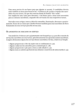 ÁS CÂMARAS (SALAS) DOS SACERDOTES
Uma mesa precisa de um banco para que alguém se assente. O candelabro deveria
estar também na mesa para fornecer luz. 1 Crônicas 9.26-34 fala a respeito dos sacer­
dotes em seus turnos, em que eles estavam diante do Senhor “dia e noite”.
Isso implicaria uma cama para descanso, e um banco para a mesa seria necessário
para as câmaras sacerdotais, enquanto eles servissem em seus respectivos turnos.
Em todos esses artigos, temos a ideia de comunhão, iluminação, descanso e posicio­
namento. Essas são as coisas que o Senhor fornece também para seus sacerdotes do Novo
Testamento em seus serviços para Ele em sua casa.
OS APOSENTOS DE DESCANSO DO SERVIÇO
Um estudo de 1Crônicas 9.26-34juntamente com Ezequiel 42.13,14 nos dá o conceito do
serviço dos sacerdotes em seus turnos, após descansarem nos aposentos (salas) sacerdotais.
A seguir, destacamos alguns dos serviços desses sacerdotes e levitas, relativos ao Templo:
• Alguns preparavam o óleo da unção com os condimentos (v. 30).
• Alguns cuidavam dos utensílios para a ministração (v. 28).
• Alguns preparavam o pão para a mesa a cada sábado (v. 32).
•Alguns eram os cantores que ficavam nas câmaras eeram livres de outras tarefas (v. 33).
227
 