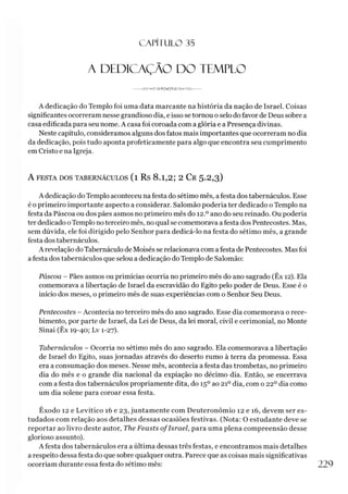C A PÍT U LO 35
A DEDICAÇÃO DO TEMPLO
------ J V P ^ G ^ 3 ^ ç )< 3 Í-3 A > < > A m ------
A dedicação do Templo foi uma data marcante na história da nação de Israel. Coisas
significantes ocorreram nesse grandioso dia, e isso se tornou o selo do favor de Deus sobre a
casa edificada para seu nome. A casa foi coroada com a glória e a Presença divinas.
Neste capítulo, consideramos alguns dos fatos mais importantes que ocorreram no dia
da dedicação, pois tudo aponta profeticamente para algo que encontra seu cumprimento
em Cristo e na Igreja.
A FESTA DOS TABERNÁCULOS (l Rs 8.1,2; 2 Cr 5-2,3)
A dedicação do Templo aconteceu na festa do sétimo mês, afesta dos tabernáculos. Esse
é o primeiro importante aspecto a considerar. Salomão poderia ter dedicado o Templo na
festa da Páscoa ou dos pães asmos no primeiro mês do 12.° ano do seu reinado. Ou poderia
ter dedicado oTemplo no terceiro mês, no qual se comemorava afesta dos Pentecostes. Mas,
sem dúvida, ele foi dirigido pelo Senhor para dedicá-lo na festa do sétimo mês, a grande
festa dos tabernáculos.
A revelação do Tabernáculo de Moisés se relacionava com a festa de Pentecostes. Mas foi
a festa dos tabernáculos que selou a dedicação do Templo de Salomão:
Páscoa - Pães asmos ou primícias ocorria no primeiro mês do ano sagrado (Êx 12). Ela
comemorava a libertação de Israel da escravidão do Egito pelo poder de Deus. Esse é o
início dos meses, o primeiro mês de suas experiências com o Senhor Seu Deus.
Pentecostes - Acontecia no terceiro mês do ano sagrado. Esse dia comemorava o rece­
bimento, por parte de Israel, da Lei de Deus, da lei moral, civil e cerimonial, no Monte
Sinai (Êx 19-40; Lv 1-27).
Tabernáculos - Ocorria no sétimo mês do ano sagrado. Ela comemorava a libertação
de Israel do Egito, suas jornadas através do deserto rumo à terra da promessa. Essa
era a consumação dos meses. Nesse mês, acontecia a festa das trombetas, no primeiro
dia do mês e o grande dia nacional da expiação no décimo dia. Então, se encerrava
com a festa dos tabernáculos propriamente dita, do 15oao 21odia, com o 22odia como
um dia solene para coroar essa festa.
Êxodo 12 e Levítico 16 e 23, juntamente com Deuteronômio 12 e 16, devem ser es­
tudados com relação aos detalhes dessas ocasiões festivas. (Nota: O estudante deve se
reportar ao livro deste autor, The Feasts ofIsrael, para uma plena compreensão desse
glorioso assunto).
A festa dos tabernáculos era a última dessas três festas, e encontramos mais detalhes
a respeito dessa festa do que sobre qualquer outra. Parece que as coisas mais significativas
ocorriam durante essa festa do sétimo mês: 229
 