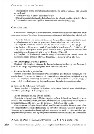 O S SEGREDOS D O TEMPLO DE S ALO M ÃO
• Israel guardou a festa dos tabernáculos somente na terra de Canaã, e não no Egito
ou no deserto.
• Salomão dedicou o Templo nesse mês festivo.
•OTemplo restaurado também foi dedicado nafesta dos tabernáculos (Ag 2.9; Ne 8.17; Ed3).
• Cristo ensinou verdades significativas nesse mês também (Jo 7.37-39).
O NÚMERO SETE
ConsiderandoadedicaçãodoTemplonessemês, descobrimosqueafestadosétimomêsémar­
cada com onúmero 7. Umestudodestaspassagens confirma esse fato(2Cr7.8-10; 1Rs 8.65,66):
• Salomão dedicou sete anos à edificação do Templo. Ele começou a edificá-lo no se­
gundo dia do segundo mês, no quarto ano do seu reinado (1 Rs 6.1; 2 Cr 3.1,2).
• O Templo foi concluído no oitavo mês do 11o ano do seu reinado (1 Rs 6.37,38).
• As Escrituras dizem que a casa foi “terminada” e “aperfeiçoada” (2 Cr 8.16 - ARC;
1 Rs 6.37,38). Isso aponta para a Igreja, a casa de Deus, a qual um dia será uma obra
concluída e aperfeiçoada (Jo 17.1-3; 19.30; Hb 6.1,2; Ef 4.9-16).
• O Templo foi dedicado no sétimo mês, na festa dos tabernáculos, no 12o ano do rei­
nado de Salomão, após um intervalo de cerca de 11 meses (2 Cr 5.3; 1 Rs 8.2).
1. Sete dias de preparação das pessoas
O primeiro dia do sétimo mês era o dia do soar das trombetas (Lv 23.23-25; Nm 29.1-6).
Esse era um tempo de preparação para o povo, até ofinal dos 7dias.
2. Sete dias da dedicação do altar
Durante os sete dias da dedicação do Altar, ocorreu o grande dia da expiação, no déci­
mo dia do mês (Lv 23.27-32; Nm 29.7-11). Um estudo das ofertas desse período, de acordo
com a Lei, revela que o número 7 marcava todos os sacrifícios levíticos (Nm 29.12-34; Lv
23-23-39)- O pecado tinha de ser limpo pelo sangue da expiação durante sete dias.
3. Sete dias da dedicação do Templo
Nesses sete dias, o Templo foi dedicado ao Senhor Deus de Israel. Tudo foi selado pela
descida da glória-fogo e da Presença de Deus.
Assim, temos 21 dias, ou 3 x 7 dias, ao todo.
Essa festa, tanto no tempo de Moisés quanto no mês de dedicação de Salomão, era con­
sumada com um sábado extra, um dia dejúbilo enquanto as pessoas retornavam para as
próprias habitações (Lv 23.39-44; Nm 29.35-40; 1 Rs 8.65,66; 2 Cr 7.10,11).
Onúmeroseteé onúmero da plenitude, datotalidade eda perfeição. Eleapontapara ofinal
dostempos relativos ao plano da redenção. Eleé profético em relação aofato de que opovo de
Deus, sua Igreja, alcançarátotalidade, aplenitudeda maturidade edaperfeição, àmedida quea
igrejaentraeexperimentatudooquefoi profeticamentesimbolizadonafestadostabernáculos.
A Arca de Deus no Lugar Santíssimo (i Rs 8 .1-9; 2 Cr 5.1-10)
230 Em um capítulo anterior, detalhamos completamente tudo isso foram tratados em um
 