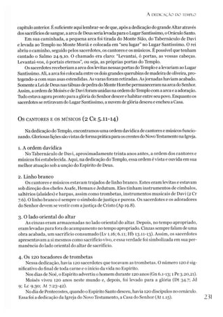 A D E D IC A Ç Ã O D O TEMPLO
capítulo anterior. Ésuficiente aquilembrar-sedeque, após adedicaçãodo grandeAltar através
dos sacrifíciosdesangue, aarca deDeusserialevadapara oLugarSantíssimo, oOráculo Santo.
Em sua caminhada, a pequena arca foi tirada do Monte Sião, do Tabernáculo de Davi
e levada ao Templo no Monte Moriá e colocada em “seu lugar” no Lugar Santíssimo. O rei
abriu o caminho, seguido pelos sacerdotes, os cantores e os músicos. Épossível que tenham
cantado o Salmo 24.9,10. O chamado era claro: “Levantai, ó portas, as vossas cabeças.
Levantai-vos, ó portais eternos”, ou seja, as próprias portas do Templo.
Os sacerdotes receberíam a arca doslevitas nessasportas doTemplo e alevariam ao Lugar
Santíssimo.Ali, aarcafoi colocadaentreos dois grandesquerubins demadeiradeoliveira, pro­
tegendo-a com suas asas estendidas. As varas foram retiradas. Asjornadas haviam acabado.
Somente aLeide DeusnastábuasdepedradoMonte HorebepermaneceramnaarcadoSenhor.
Assim, aordemde Moisés ede Daviforamunidas naordem doTemplocom aarcae aadoração.
Tudoestava agora pronto para aglória do Senhordescerehabitar entre seupovo. Enquanto os
sacerdotesse retiravam do LugarSantíssimo, anuvemdeglória desceue encheua Casa.
OS CANTORES E OS MÚSICOS (2 Cr 5.II-I4)
Na dedicação doTemplo, encontramos uma ordem davídica de cantores e músicosfuncio­
nando. GloriosasliçõessãovistasdeformapráticaparaoscrentesdoNovoTestamentonaIgreja.
1. A ordem davídica
No Tabernáculo de Davi, aproximadamente trinta anos antes, a ordem dos cantores e
músicos foi estabelecida. Aqui, na dedicação do Templo, essa ordem évista e ouvida em sua
melhor atuação sob a unção do Espírito de Deus.
2. Linho branco
Os cantores e músicos estavam trajados de linho branco. Estes eram levitas e estavam
sob direção dos chefes Asafe, Heman eJedutum. Eles tinham instrumentos de címbalos,
saltérios (alaúdes) e harpas, assim como trombetas, instrumentos musicais de Davi (2 Cr
7.6). O linho branco é sempre o símbolo dejustiça e pureza. Os sacerdotes e os adoradores
do Senhor devem se vestir com ajustiça de Cristo (Ap 19.8).
3. O lado oriental do altar
As cinzas eram armazenadas no lado oriental do altar. Depois, no tempo apropriado,
eram levadas para fora do acampamento no tempo apropriado. Cinzas sempre falam de uma
obra acabada, um sacrifício consumado (Lv 1.16; 6.11; Hb 13.11-13). Assim, os sacerdotes
apresentavam a si mesmos como sacrifício vivo, e essa verdade foi simbolizada em sua per­
manência do lado oriental do altar de sacrifício.
4. Os 120 tocadores de trombetas
Nessa dedicação, havia 120 sacerdotes que tocavam as trombetas. O número 120 é sig­
nificativo do final de toda carne e o início da vida no Espírito.
Nos dias de Noé, o Espírito advertiu ohomem durante 120 anos (Gn 6.1-13; 1 Pe3-20,21).
Moisés viveu 120 anos neste mundo e, depois, foi levado para a glória (Dt 34.7; Jd
9; Lc 9.30; At 7-23-42).
No dia de Pentecostes, quando o Espírito Santo desceu, havia 120 discípulos no cenáculo.
Essa foi adedicação da Igreja do Novo Testamento, a Casa do Senhor (At 1.15). 23!
 