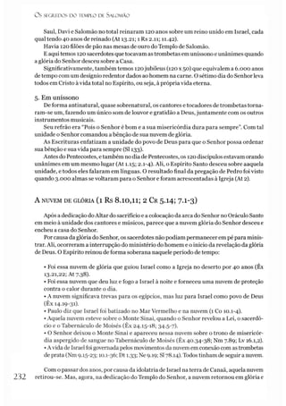 O s SEGR.EDOS D O TEMPLO DE S A LO M Ã O
Saul, Davi e Salomão no total reinaram 120 anos sobre um reino unido em Israel, cada
qual tendo 40 anos de reinado (At 13.21; 1 Rs 2.11; 11.42).
Havia 120 filões de pão nas mesas de ouro do Templo de Salomão.
E aqui temos 120 sacerdotes que tocavam as trombetas em uníssono e unânimes quando
a glória do Senhor desceu sobre a Casa.
Significativamente, também temos 120jubileus (120 x 50) que equivalem a 6.000 anos
de tempo com um desígnio redentor dados aohomem na carne. O sétimo dia do Senhor leva
todos em Cristo à vida total no Espírito, ou seja, à própria vida eterna.
5. Em uníssono
De forma antinatural, quase sobrenatural, os cantores e tocadores de trombetas torna­
ram-se um, fazendo um único som de louvor e gratidão a Deus, juntamente com os outros
instrumentos musicais.
Seu refrão era “Pois o Senhor é bom e a sua misericórdia dura para sempre”. Com tal
unidade o Senhor comandou a bênção de sua nuvem de glória.
As Escrituras enfatizam a unidade do povo de Deus para que o Senhor possa ordenar
sua bênção e sua vida para sempre (SI 133).
Antes do Pentecostes, e também no dia de Pentecostes, os 120 discípulos estavam orando
unânimes em um mesmo lugar (At 1.15; 2.1-4). Ali, o Espírito Santo desceu sobre aaquela
unidade, e todos eles falaram em línguas. O resultado final da pregação de Pedro foi visto
quando 3.000 almas se voltaram para o Senhor e foram acrescentadas à Igreja (At 2).
A NUVEM DE GLÓRIA (l Rs 8.10,11; 2 Cr 5 .I4 ; 7 .I-3)
Após a dedicação doAltar do sacrifício e a colocação da arca do Senhor no Oráculo Santo
em meio à unidade dos cantores e músicos, parece que a nuvem glória do Senhor desceu e
encheu a casa do Senhor.
Porcausa da glória do Senhor, os sacerdotes não podiam permanecer em pé para minis­
trar. Ali, ocorreram a interrupção do ministério do homem e o inicio da revelação da glória
de Deus. O Espírito reinou de forma soberana naquele período de tempo:
• Foi essa nuvem de glória que guiou Israel como a Igreja no deserto por 40 anos (Êx
13.21,22; At 7.38).
• Foi essa nuvem que deu luz e fogo a Israel à noite e forneceu uma nuvem de proteção
contra o calor durante o dia.
• A nuvem significava trevas para os egípcios, mas luz para Israel como povo de Deus
(Êx 14.19-31).
• Paulo diz que Israel foi batizado no Mar Vermelho e na nuvem (1 Co 10.1-4).
•Aquela nuvem esteve sobre o Monte Sinai, quando o Senhor revelou a Lei, o sacerdó­
cio e o Tabernáculo de Moisés (Êx 24.15-18; 34.5-7).
• O Senhor deixou o Monte Sinai e apareceu nessa nuvem sobre o trono de misericór­
dia aspergido de sangue no Tabernáculo de Moisés (Êx 40.34-38; Nm 7.89; Lv 16.1,2).
•A vida de Israel foi governada pelos movimentos da nuvem emconexão com astrombetas
de prata (Nm 9.15-23; 10.1-36; Dt 1.33; Ne 9.19; SI78.14). Todos tinham de seguir a nuvem.
Com o passar dos anos, por causa da idolatria de Israel na terra de Canaã, aquela nuvem
232 retirou-se. Mas, agora, na dedicação do Templo do Senhor, a nuvem retornou em glória e
 