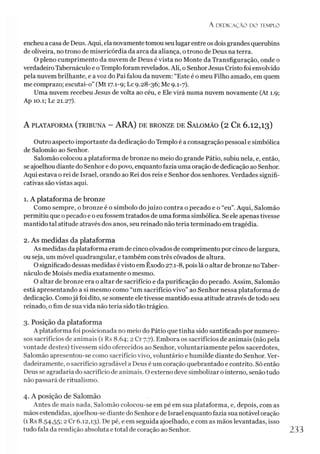A D E D IC A Ç Ã O D O TEMPLO
encheu a casa de Deus. Aqui, ela novamentetomou seu lugar entre os dois grandes querubins
de oliveira, no trono de misericórdia da arca da aliança, otrono de Deus na terra.
O pleno cumprimento da nuvem de Deus é vista no Monte da Transfiguração, onde o
verdadeiro Tabernáculo e oTemploforam revelados. Ali, o SenhorJesus Cristo foi envolvido
pela nuvem brilhante, e a voz do Pai falou da nuvem: “Este é o meu Filho amado, em quem
me comprazo; escutai-o” (Mt 17.1-9; Lc 9.28-36; Mc 9.1-7).
Uma nuvem recebeu Jesus de volta ao céu, e Ele virá numa nuvem novamente (At 1.9;
Ap 10.1; Lc 21.27).
A PLATAFORMA (TRIBUNA - ARA) DE BRONZE DE SALOMÃO (2 Cr 6.12,13)
Outro aspecto importante da dedicação do Templo é a consagração pessoal e simbólica
de Salomão ao Senhor.
Salomão colocou a plataforma de bronze no meio do grande Pátio, subiu nela, e, então,
se ajoelhou diante do Senhor e do povo, enquanto fazia uma oração de dedicação ao Senhor.
Aqui estava o rei de Israel, orando ao Rei dos reis e Senhor dos senhores. Verdades signifi­
cativas são vistas aqui.
1. A plataforma de bronze
Como sempre, o bronze é o símbolo dojuízo contra o pecado e o “eu”.Aqui, Salomão
permitiu que o pecado e o eu fossem tratados de uma forma simbólica. Se ele apenas tivesse
mantido tal atitude através dos anos, seu reinado não teria terminado em tragédia.
2. As medidas da plataforma
As medidas da plataforma eram de cinco côvados de comprimento por cinco delargura,
ou seja, um móvel quadrangular, etambém com três côvados de altura.
O significado dessas medidas é visto em Êxodo 27.1-8, pois lá o altar debronze no Taber­
náculo de Moisés media exatamente o mesmo.
O altar de bronze era o altar de sacrifício e da purificação do pecado. Assim, Salomão
está apresentando a si mesmo como “um sacrifício vivo” ao Senhor nessa plataforma de
dedicação. Comojá foi dito, se somente ele tivesse mantido essa atitude através de todo seu
reinado, ofim de sua vida não teria sido tão trágico.
3. Posição da plataforma
A plataforma foi posicionada no meio do Pátio que tinha sido santificado por numero­
sos sacrifícios de animais (1 Rs 8.64; 2 Cr 7.7). Embora os sacrifícios de animais (não pela
vontade destes) tivessem sido oferecidos ao Senhor, voluntariamente pelos sacerdotes,
Salomão apresentou-se como sacrifício vivo, voluntário e humilde diante do Senhor. Ver­
dadeiramente, o sacrifício agradável a Deus éum coração quebrantado e contrito. Só então
Deus se agradaria do sacrifício de animais. O externo deve simbolizar o interno, senão tudo
não passará de ritualismo.
4. A posição de Salomão
Antes de mais nada, Salomão colocou-se em pé em sua plataforma, e, depois, com as
mãos estendidas, ajoelhou-se diante do Senhor e de Israel enquanto fazia sua notável oração
(1 Rs 8.54,55; 2 Cr 6.12,13). De pé, e em seguida ajoelhado, e com as mãos levantadas, isso
tudo fala da rendição absoluta etotal de coração ao Senhor. 233
 