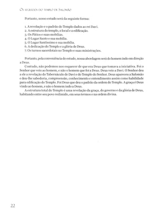 O s SEGR.EDOS D O TEMPLO DE S ALO M ÃO
Portanto, nosso estudo será da seguinte forma:
1. A revelação e o padrão do Templo dados ao rei Davi.
2. A estrutura do templo, o local e a edificação.
3. Os Pátios e suas mobílias.
4. O Lugar Santo e sua mobília.
5.0 Lugar Santíssimo e sua mobília.
6. A dedicação do Templo e a glória de Deus.
7. Os turnos sacerdotais no Templo e suas ministrações.
Portanto, pela conveniência do estudo, nossa abordagem serádo homem indo em direção
a Deus.
Contudo, não podemos nos esquecer de que era Deus que tomava a iniciativa. Foi o
Senhor que veio ao homem, e não o homem que foi a Deus. Deus veio a Davi. O Senhor deu
a ele a revelação do Tabernáculo de Davi e do Templo do Senhor. Deus apareceu a Salomão
e deu-lhe sabedoria, compreensão, conhecimento e entendimento assim como habilidade
para edificação do Templo. Foi Deus que deu o padrão da ordem do Templo. A graça é Deus
vindo ao homem, e não o homem indo a Deus.
A estrutura total do Templo é uma revelação da graça, do governo e da glória de Deus,
habitando entre seu povo redimido, em seus termos e na ordem divina.
22
 
