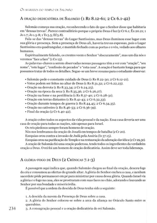 O S SEGREDOS D O TEMPLO DE S A LO M Ã O
A ORAÇÃO DEDICATÓRIA DE SALOMÃO ( l R s 8 .12-01; 2 C r 6 .I-4 2 )
Salomão começa sua oração, reconhecendo o fato de que o Senhor disse que habitaria
em “densas trevas”. Parece contraditório porque o próprio Deus é luz (2 Cr 6.1; Êx 20.21; 1
Jo 1.7; Jo 1.5-8; íTs 5.5; EÍ5.8).
Fala-se das “densas trevas” do Lugar Santíssimo, mas Deus iluminou esse lugar com
sua glória e presença. Sem a presença de Deus ali, haveria trevas espessas, pois o Lugar
Santíssimo era quadrangular, e mantido fechado com as portas e ovéu, vedado aos olhares
humanos.
Espiritualmente falando, os crentes veem o Senhor “obscuramente”, mas um dia nós 0
veremos “face a face” (1 Co 13).
As palavras-chaves a serem observadas nessas passagens têm a ver com “oração”, “seu
nome”,“este lugar”, “confissão de pecados” e “esta casa”.A oração é bastante longa para que
possamos tratar de todos os detalhes. Segue-se umbreve resumo para o estudante observar:
• Salomão pede o constante cuidado de Deus (1 Rs 8.22-30; 2 Cr 6.12-21).
• Votos podem ser feitos no altar de Deus (1 Rs 8.31,32; 2 Cr 6.22,23).
• Oração na derrota (1 Rs 8.33,34; 2 Cr 6.24,25).
• Oração na época da seca (1 Rs 8.35,36; 2 Cr 6.26,27).
• Oração na fome e na pestilência (1 Rs 8.37-40; 2 Cr 6.28-31).
• Oração em terras distantes (1 Rs 8.41-43; 2 Cr 6.32,33).
• Oração durante tempos de guerra (1 Rs 8.44,45; 2 Cr 6.34,35).
• Oração no cativeiro (1 Rs 8.46-53; 2 Cr 6.36-39).
• Final da oração (2 Cr 6.40-42).
A oração cobre todos os aspectos da vida pessoal e da nação. Essa casa deveria ser uma
casa de oração para todas as nações, não apenas para Israel.
Os reis piedosos sempre foram homens de oração.
Nós nos lembramos da oração de Josafá em tempos de batalha (2Cr 20).
Ezequias orou contra a invasão de Judá pela Assíria (Is 37.15).
Ezequiasorou napurificação doTemploe na restauraçãodaadoraçãodavídica(2Cr 29,30).
A oração de Salomão foi uma oração poderosa, tendo tódos os ingredientes daverdadeira
oração a Deus. O rei foi um homem de oração dedicatória. Assim deve ser toda liderança.
A GLÓRIA-FOGO DE ÜEUS (2 CRÔNICAS 7.I-3 )
A passagem aqui indica que, quando Salomão chegou ao final da oração, desceu fogo
do céu e consumou as ofertas do grande altar. A glória do Senhor encheu a casa, e nenhum
sacerdote pôde permanecer em pé para ministrar por causa dessa glória. Quando Israel viu
a glória e o fogo na casa, eles se prostraram com suas faces no chão, adorando e louvando ao
Senhor por sua bondade e misericórdia.
É possível que a ordem da descida de Deus tenha sido a seguinte:1
2
1. A descida da nuvem da Presença de Deus sobre a casa.
2. A glória do Senhor colocou-se sobre a arca da aliança no Oráculo Santo entre os
querubins.
234 3- A consagração pessoal e a oração dedicatória do rei Salomão.
 
