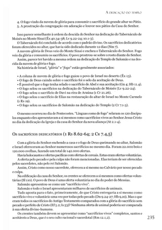 A D E D IC A Ç Ã O D O TEMPLO
4.0 fogo vindo da nuvem de glória para consumir o sacrifício do grande altar no Pátio.
5. A prostração da congregação em adoração e louvor nos pátios da Casa do Senhor.
Isso parece semelhante à ordem da descida do Senhor na dedicação do Tabernáculo de
Moisés no Monte Sinai (Êx 40.34-38; Lv 9.22-24; 10.1-3).
O Tabernáculo foi concluído de acordo com o padrão divino. Os sacrifícios dedicatórios
foram oferecidos no altar, que havia sido dedicado durante 12 dias (Nm 7).
A nuvem-glória de Deus veio do Monte Sinai e encheu o Tabernáculo do Senhor. Fogo
veio da glória e consumiu os sacrifícios. O povo prostrou-se sobre o rosto diante do Senhor.
Assim, parece ter havido a mesma ordem na dedicação do Templo de Salomão e na des­
cida da nuvem de glória e fogo.
Na história de Israel, “glória” e “
fogo” estão geralmente associados:
• A coluna de nuvem de glória e fogo guiou o povo de Israel no deserto (Êx 13).
• O fogo de Deus caindo sobre o sacrifício foi o selo da aceitação de Deus.
• É possível que o fogo tenha selado o sacrifício de Abel e sua aceitação (Gn 4; Hb 11.4).
• O fogo selou os sacrifícios na dedicação do Tabernáculo de Moisés (Lv 9.22-24).
• O fogo selou o sacrifício de Davi na eira de Araúna (1 Cr 21.26).
• O fogo selou o sacrifício de Elias na restauração do altar de Israel no Monte Carmelo
(1 Rs 19).
• O fogo selou os sacrifícios de Salomão na dedicação do Templo (2 Cr 7.1-3).
O mesmo ocorreu no dia de Pentecostes. “Línguas como de fogo”selaram os 120 discípu­
los enquanto eles apresentavam a si mesmos como sacrifícios vivos ao Senhor Jesus Cristo
no dia da dedicação da Igreja e da casa do Senhor da nova aliança (At 2.1-4).
OS SACRIFÍCIOS DEDICATÓRIOS (l Rs 8.62-64; 2 CR7-4,5)
Com a glória do Senhor enchendo a casa e o fogo de Deus queimando no altar, Salomão
e Israel ofereceram ao Senhor numerosos sacrifícios no mesmo dia. Foram 22.000 bois e
120.000 ovelhas, fazendo um total de 142.000 ofertas.
Haviaholocaustos eofertaspacíficascomofertasdecereais. Estaseramofertasvoluntárias.
A oferta pelo pecado e pela culpa não foram mencionadas. Elas teriam de ser oferecidas
pelos sacerdotes, não pelo rei Salomão.
Assim, Cristo como nosso sacerdote, ofereceu a si mesmo no Calvário por nosso pecado
e culpa.
Na edificação da casa do Senhor, os crentes se oferecem a si mesmos como ofertas volun­
tárias (SI 110). O povo de Deus é uma oferta voluntária no dia do poder do Messias.
Salomão apresentou-se como um “sacrifício vivo”.
Salomão e todo o Israel apresentaram milhares de sacrifícios de animais.
Tudo aponta para o fato, primeiramente, de que Cristo entregaria a si mesmo como
sacrifício vivo evoluntário uma vez por todas pelo pecado (Dn 9.24-27; Hb 9,10). Mas o que
eram todos os sacrifícios do Antigo Testamento comparados com a glória do sacrifício sem
pecado e perfeito de Cristo (Ef5.2; Is 53)? Nenhuma oferta de animal poderia sercomparada
à sua oferta divino-humana.
Os crentes também devem se apresentar como “sacrifícios vivos” completos, santos e
aceitáveis a Deus, que é o seu culto racional e sacerdotal (Rm 12.1,2). 235
 