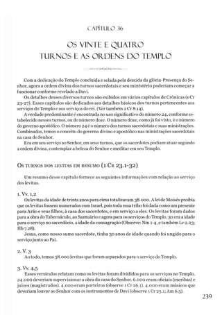 C A PÍT U LO 36
OS VINTE E QUATRO
TURNOS E AS ORDENS DO TEMPLO
-------o-AAA/--------------------------------------
Com a dedicação do Templo concluída e selada pela descida da glória-Presença do Se­
nhor, agora a ordem divina dos turnos sacerdotais e seu ministério poderíam começar a
funcionar conforme revelado a Davi.
Os detalhes desses diversos turnos são exibidos em vários capítulos de Crônicas (1 Cr
23-27). Esses capítulos são dedicados aos detalhes básicos dos turnos pertencentes aos
serviços do Templo e aos serviços do rei. (Vertambém 2 Cr 8.14).
Averdade predominante é encontrada no uso significativo do número 24, conforme es­
tabelecido nesses turnos, ou do número doze. O número doze, comojá foi visto, é o número
dogoverno apostólico. O número 24 é o número dos turnos sacerdotais e suas ministrações.
Combinados, temos o conceito do governo divino e apostólico nas ministrações sacerdotais
na casa do Senhor.
Era em seu serviço ao Senhor, em seus turnos, que os sacerdotes podiam atuar segundo
aordem divina, contemplar a beleza do Senhor e meditar em seu Templo.
OS TURNOS DOS LEVITAS EM RESUMO ( l C r 23.I-32)
Um resumo desse capítulo fornece as seguintes informações com relação ao serviço
dos levitas.
1. Vv. 1,2
Os levitas da idade detrinta anos para cima totalizavam 38.000. A lei de Moisés proibia
que os levitas fossem numerados com Israel, pois toda essa tribo foi dada como um presente
para Arão e seus filhos, à casa dos sacerdotes, e em serviço a eles. Os levitas foram dados
para a obra do Tabernáculo, ao Santuário e agora para os serviços doTemplo. 30 era a idade
para o serviço no sacerdócio, a idade da consagração (Observe: Nm 1-4, etambém Lc 2.23;
Hb 7.28).
Jesus, como nosso sumo sacerdote, tinha 30 anos de idade quando foi ungido para o
serviçojunto ao Pai.
2. V. 3
Ao todo, temos 38.000 levitas que foram separados para o serviço do Templo.
3-Vv. 4,5
Esses versículos relatam como os levitas foram divididos para os serviços no Templo.
24.000 deveríam supervisionar a obra da casa do Senhor. 6.000 eram oficiais (escribas) e
juizes (magistrados). 4.000 eram porteiros (observe 1 Cr 26.1). 4.OOOeram músicos que
deveríam louvar ao Senhor com os instrumentos de Davi (observe 1 Cr 25.1; Am 6.5).
239
 