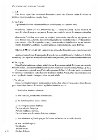 O s SEGREDOS D O TEMPLO DE SALO M ÃO
4 . V. 6
Eles foram repartidos em turnos de acordo com os três filhos de Levi e divididos em
rodízios em seu serviço da casa de Deus.
5. Vv. 7-23
Aqui as três divisões são resumidas de acordo com a casa de seus pais:
O turno de Gerson (vv. 7-11. Observe Lc 1.5 - O turno de Abias) - Esses estavam em
suas divisões de acordo com a casa de seus pais. Ao todo temos 18 casas mencionadas.
O turno de Coate (vv. 12-20 com 24.20-31) - Novamente, esses foram agrupados pela
casa de seus pais. A família de Moisés era geralmente contada entre os levitas como de
uma mesma tribo. No capítulo 24.20-31, temos maiores detalhes das sortes lançadas
diante do rei Davi, Zadoque e Aimeleque para seus serviços na Casa de Deus.
O turno deMerari (w. 21-23) - Aqui seis são nomeados de acordo com a casa de seus pais.
Assim, osturnosforamdeterminadosdeacordocomostrêsfilhosdeLevi (1Cr6.1-3).Aotodo,
temos9+9+6=24turnos.Essestinhamdetrintaanosparacima,eserviamnastarefassacerdotais.
6. Vv. 24-27
Ésignificativonotarque, emboraMoiséstivessedeterminadoaidadede30anosparaominis­
tériodoslevitas, Davibaixouaidadedoserviçopara20anosdeidadeouacima(Nm1.3;4.3; 8.24).
Com a nação no ápice de sua glória, sob o governo de Davi e Salomão, havia necessidade
de aumentar o número detrabalhadores da casa do Senhor. Assim, Davi baixou a idade para
o serviço dos levitas de trinta para vinte anos de idade.
7. Vv. 28-32
Nessesversículos, temos o ministério doslevitas. Seu ofício seria apoiaros filhos deArâo
para os serviços da casa do Senhor. Aqui eles deveríam servir:
1. Nos Pátios, Externo e Interno.
2. Nas câmaras, sacerdotais e do tesouro.
3. Na purificação das coisas santas.
4. Os serviços na casa de Deus.
Para os pães da Presença.
Para as ofertas de cereais.
Para os bolos sem fermento de todos os tipos.
5. Nas ofertas de ações de graça e de louvor ao Senhor de manhã e à tarde.
6. Nos sacrifícios para:
Os sábados;
As luas novas;
240 Os dias de festa.
 