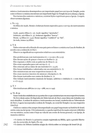 O S SEGREDOS D O TEMPLO DE S A LO M Ã O
música e instrumentos desempenhou um importante papel nos serviços do Templo, assim
comoos hinose a músicaencontram um importante lugar noTemplo da nova aliança, a Igreja.
Nos turnos dos cantores e músicos, existem lições espirituais para a Igreja. A seguir,
observaremos algumas.
1. Vv. 1-5
Os filhos de Asafe, Hemã e Jedutum foram separados para o serviço de instrumentos
e música:
Asafe, quatro filhos (v. 12). Asafe significa “ajuntador”.
Jedutum, seis filhos (v. 3). Jedutum significa “louvor”.
Hemã, 14 filhos (vv. 4,5). Hemã significa “confiável” ou “fiel”.
Ao todo, temos 24 filhos.
2. V. 6
Todos estavam sob a direção de seus pais para os hinos e a música na Casa do Senhor, de
acordo com a ordem do rei Davi.
Observe as significativas expressões relativas a seu ministério:
Eles profetizavam com instrumentos (vv. 1-3 com 2 Rs 3.15).
Eles davam ações de graças e louvor ao Senhor (v. 3).
Eles erguiam o chifre com as palavras de Deus (v. 5).
Eles eram separados para este serviço (v. 1).
Eles estavam sob as mãos de um instrutor (vv. 2,3,6).
Eles foram habilitados e adestrados em seu ministério (v. 7).
Eles ministravam em seus respectivos turnos (v. 8).
Eles eram mestres (mestres de música) e discípulos (v. 8).
Eles foram instruídos nos cantos do Senhor (v. 7).
Eles tinham instrumentos musicais de harpas, saltérios e címbalos (v. 1 com Am 6.5
e 1 Cr 23.5).
3-V. 7
Eles totalizavam 288 (ou 12 x 24 = 288, ou 2 x 144).
4. Vv. 8-31
Essesversículosestabelecemas24sortesdos 12queministrariamemseusrespectivosturnos.
No livro deste autor, OsSegredos do Tabernáculo deDavi, esses fatos são tratados com
mais detalhes. A ordem de música e instrumentos em Israel, estabelecida no Tabernáculo
de Davi, é agora incorporada à ordem do Templo, no coral do Templo e na sua orquestra
(Am 8.3).
Cânticos e música têm sempre desempenhado um papel importante nahistória de Israel,
assim como na da Igreja. O levantamento e a queda espiritual da nação estavam refletidos
em sua música, assim como é hoje na vida de um crente de forma pessoal, e na Igreja, de
maneira coletiva:
• O cântico de Moisés é a primeira canção registrada na Bíblia, após a grande liberta­
ção da escravidão do Egito (Êx 15).
242 • O cântico de Débora também surgiu da vitória sobre os inimigos de Israel (Jz 5).
 