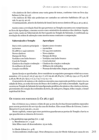 Os VINTE E Q UATRO TURNO S E AS O RDENS D O TEMPLO
• Os cânticos de Davi cobrem uma vasta gama de temas, conforme visto no livro dos
Salmos (2 Sm 23.1,2).
• Os cânticos de Sião não poderíam ser cantados no cativeiro babilônico (SI 137; SI
126; Is 44.23; 42.11).
• Continuamente, através da história de Israel, havia novos cânticos (SI33.3; 40.3; 96.1).
Assim como a revelação final do que pertence ao Templo encontra seu cumprimento
no livro de Apocalipse, o mesmo ocorre com o ministério da música e dos cânticos. Aquilo
que é visto, tanto no Tabernáculo de Davi quanto no Templo de Salomão, é combinado na
revelação da ordem de adoração como mostra nosso contraste e comparação:
Tabernáculo e Templo Apocalipse
Davi e três cantores principais
24 turnos
Os 288 (2x 144) cantores
Novos cânticos
Harpas de Deus
Vestidos com linho branco
Coral do Templo
Cânticos da criação e redenção
Os milhares de Israel
A nação escolhida
Quatro seres viventes
24 anciãos
Os 144.000 cantores
Novo cântico
Harpas de Deus
Vestidos com linho branco
Coral celestial
Cânticos da criação e redenção
Milhares de redimidos
Pessoas de todatribo, língua, povo e nação
Quem deseja se aprofundar, deve considerar as seguintes passagens relativas a esses
assuntos: 1Cr 15.22,27; 16.37-43; 25.1-7; 2 Cr 29.26-28; SI47.6,7; 68.25; 134-1,2; Cl 3.16; Ef
5.18,19; Mt 26.30; Ap 4.1-11; 5.1-14; 7-1
-4; 14-1-11.
O ministério de música e de cânticos encontra sua expressão perfeita e mais rica na
cidade de Deus, ao redor do trono de Deus e do Cordeiro, por toda a eternidade. Aquilo que
ocorreu no Templo de Salomão foi uma figuração profética da música e dos cânticos eternos,
provenientes do coração dos redimidos daterra, de cada povo, língua, tribo e nação, o Israel
espiritual de Deus.
OS TURNOS DOS PORTEIROS ( l C r 2 6 .I-3 2 )
Em 1 Crônicas 23.5, temos o relato de que 4.OOOdos levitas foram também separados
para serem porteiros do serviço da casa do Senhor. Eles eram filhos de Gérson, Coate e
Merari (1 Cr 23.6 com 26.1,10,21).
Nesse capítulo, vemos que esses porteiros guardavam as portas do Templo e havia os
que guardavam as câmaras do tesouro.
1. Os porteiros nas portas (vv. 1-19)
a. Meselemias (vv. 1-3,9)
Sete filhos mais 18 descendentes: 25 ao todo.
b. Obede-Edom (vv. 4-8)
72 descendentes citados aqui. Deus abençoou a casa de Obede-Edom por causa do seu
 