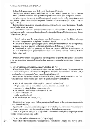 O S SEGREDOS D O TEMPLO DE S A LO M Ã O
fiel cuidado para com a arca de Deus (2 Sm 6.11,12; SI 127.5).
Todos eram homens fortes, poderosos, de valor e capazes para o serviço da casa de
Deus. Tal era necessário para guardar as portas dos Pátios e do Templo do Senhor.
A vigilância das portas era também designada por sortes. Ao todo, temos 24 guardas
das portas, vigiando diariamente as portas do norte, sul, leste e oeste (vv. 10-19; 1 Cr 9.18;
25; 2 Cr 8.14).
Esses seriam responsáveis pelas divisões de 4.000 porteiros, supervisionando oTemplo,
tanto de dia quanto de noite.
A tarefa desses porteiros implicava vários serviços relativos à Casa do Senhor. As tare­
fas impostas a eles eram semelhantes às dos levitas definidas por Moisés para o serviço do
Tabernáculo (Nm 3):
• Eles deveríam guardar as portas da casa do Senhor, as portas dos Pátios Interno e
Externo, e as portas do Templo de Deus (2 Cr 35.15).
• Eles deviam impedir que qualquer pessoa não autorizada entrasse por esses portões,
para que ninguém imundo profanasse a habitação do Senhor (2 Cr 23.19).
• Eles deveríam resistir a qualquer insolente, tal como o rei Uzias, que tentou entrar
na casa do Senhor para queimar incenso. Ele pecou contra si mesmo na Casa de Deus
(2 Cr 26.20-21).
Porisso, Deustem em sua Igreja hoje aqueles que são “os guardas das portas”,guardando
a porta e mantendo fora aqueles que tentam tocar nas coisas divinas, mesmo estando em
pecado.
2. Os porteiros dos tesouros consagrados (vv. 20-32)
Certo número delevitas estava encarregado dos tesouros da Casa de Deus e dos tesouros
das coisas consagradas. Observe o uso da palavra “tesouro” nos versículos 20,22,24,26, e
o uso da palavra “consagrado” nos versículos 20,26,27 e 28.
Os tesouros do Senhor são as dádivas dedicadas por seu povo para manter sua casa.
Vários deles são mencionados pelo nome de quem os dedicou ao Senhor:
• Davi, o rei, consagrou tesouros para a casa do Senhor (v. 26).
• Os principais chefes de família e capitães fizeram o mesmo (v. 26).
• Samuel, o profeta, dedicou tesouros (v. 28).
• Até mesmo o rei Saul dedicou tesouros (v. 28).
• Abner também (v. 28).
• Joabe também (v. 28)
• Outros da nação de Israel (v. 28).
Essas dádivas consagradas vinham dos despojos de guerra e foram usadas para manter
a casa do Senhor (v. 27).
Igualmente, hoje, os membros do corpo de Cristo dedicam a si mesmos e todas as coisas
ao Senhor para seu serviço. E esses são os tesouros do Senhor em sua casa.
Juntos, os guardas das portas e os guardas do tesouro eram os porteiros para guardar 0
Templo e seus tesouros dia e noite.
3. Os porteiros das coisas santas (1 Cr 9.18-34)
244 O estudante deve se reportar ao capítulo das câmaras do Templo, pois parece que al­
 