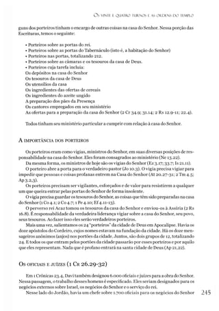 O S VINTE E Q UATRO TURNO S E AS O R D EN S D O TEMPLO
guns dos porteiros tinham o encargo de outras coisas na casa do Senhor. Nessa porção das
Escrituras, temos o seguinte:
• Porteiros sobre as portas do rei.
• Porteiros sobre as portas do Tabernáculo (isto é, a habitação do Senhor)
• Porteiros nas portas, totalizando 212.
• Porteiros sobre as câmaras e os tesouros da casa de Deus.
• Porteiros cuja tarefa incluia:
Os depósitos na casa do Senhor
Os tesouros da casa de Deus
Os utensílios da casa
Os ingredientes das ofertas de cereais
Os ingredientes do azeite ungido
A preparação dos pães da Presença
Os cantores empregados em seu ministério
As ofertas para a preparação da casa do Senhor (2 Cr 34.9; 31.14; 2 Rs 12.9-11; 22.4).
Todos tinham seu ministério particular a cumprir com relação à casa do Senhor.
A IMPORTÂNCIA DOS PORTEIROS
Os porteiros eram como vigias, ministros do Senhor, em suas diversas posições de res­
ponsabilidade na casa do Senhor. Eles foram consagrados ao ministério (Ne 13.22).
Da mesma forma, os ministros de hoje são os vigias do Senhor (Ez 3.17; 33.7; Is 21.11).
O porteiro abre a porta para o verdadeiro pastor (Jo 10.3). O vigia precisa vigiar para
impedir que pessoas e coisas profanas entrem na Casa do Senhor (At 20.27-31; 2 Tm 4.5;
Ap 3-2,3)-
Os porteiros precisam ser vigilantes, esforçados e de valor para resistirem a qualquer
um que queira entrar pelas portas do Senhor de forma insolente.
Ovigia precisa guardar os tesouros do Senhor, as coisas que têm sido preparadas na casa
do Senhor (1 Co 4.1; 2 Co 4.7; 1 Pe 4.10; Ef4.11-13).
O perverso rei Acaz tomou os tesouros da casa do Senhor e enviou-os à Assíria (2 Rs
16.8). É responsabilidade da verdadeira liderança vigiar sobre a casa do Senhor, seu povo,
seus tesouros. Ao fazer isso eles serão verdadeiros porteiros.
Mais uma vez, salientamos os 24 “porteiros” da cidade de Deus emApocalipse. Havia os
doze apóstolos do Cordeiro, cujos nomes estavam na fundação da cidade. Há os doze men­
sageiros anônimos (anjos) nos portões da cidade. Juntos, são dois grupos de 12, totalizando
24. Etodos os que entram pelos portões da cidade passarão por esses porteiros e por aquilo
que eles representam. Nada que é profano entrará na santa cidade de Deus (Ap 21,22).
OS OFICIAIS E JUÍZES (l Cr 26.29-32)
Em 1Crônicas 23.4, Davi também designou 6.000 oficiais ejuizes para a obra do Senhor.
Nessa passagem, o trabalho desses homens é especificado. Eles seriam designados para os
negócios externos sobre Israel, os negócios do Senhor e o serviço do rei.
Nesse lado do Jordão, havia um chefe sobre 1.700 oficiais para os negócios do Senhor 245
 
