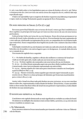 O S SEGREDOS D O TEMPLO DE SALO M ÃO
(v. 30), e um chefe sobre 2.700 legisladores para as coisas do Senhor e do rei (v. 32). Talvez
o remanescente de 1.600 servisse em outras áreas dos negócios do rei, embora não seja
especificado aqui.
A lição aser aprendida é que os negócios do Senhor requerem uma liderança responsável
e capaz, tanto noAntigo Testamento quanto na igreja do Novo Testamento.
OS DOZE PRÍNCIPES DE ISRAEL ( l C r 2 7 .I-3 4 )
Em nossa parte final lidando com os turnos de Israel, vemos que Davi estabeleceu os
doze capitães ou príncipes de Israel que serviam nos doze meses do ano em seus turnos
particulares.
Cada príncipe tinha um turno de 24.000 homens. Esses deveríam permanecer no
exército de Israel, todos alistados no serviço do rei. Provavelmente haviam regimentos de
1.000 cada um, totalizando 24 regimentos de 24.000, as companhias de 100 homens tendo
240 centuriões. Esses compunham doze legiões de acordo com o número das doze tribos
de Israel.
Cada legião consistia de 24.000 homens servindo em cada mês através de rodízio, esta­
belecidos em Jerusalém e em outros lugares que o rei designasse. A vontade deles deveria
ser avontade do rei.
Um resumo do capítulo traz o seguinte:
V. 1 - Os chefes de família, capitães e oficiais dos milhares e centenas de Israel ser­
vindo ao rei mês após mês, tendo cada um seu turno de 24.000 homens.
Vv. 2-15 - Os doze capitães são nomeados com seus turnos de 24.000 homens.
Vv. 16-22 - As tribos foram nomeados aqui com seus doze chefes também (Aser não
é mencionado, mas é provavelmente representado em outra tribo).
Vv. 23,24 - Apenas aqueles de vinte anos para cima foram contados em Israel para
a guerra (Observe Nm 1.1-4).
Vv. 25-34 _ Nesses versículos, temos aqueles que estavam supervisionando as pos­
sessões do rei. Observe os doze príncipes de Salomão que forneciam mantimentos
para o reino (1 Rs 4.7,1-19).
Assim, todo o Israel era observado pelo Senhor em seus 24 turnos, ou 24.000 com doze
líderes sobre eles, representando a todos diante do Senhor. Dessa forma, o sumo sacerdote
tinha os doze nomes das doze tribos de Israel em seu peitoral e representava a todos diante
do Senhor em suas ministrações.
O SIGNIFICADO ESPIRITUAL NA IGREJA
Concluímos este capítulo destacando as mais significativas verdades na ordem de Israel.
Os números ou múltiplos dos mesmos eram os doze chefes, 24 turnos, os 24.000 em seus
turnos e também no número 144.
1. No Tabernáculo
Esses mesmos números foram mencionados previamente conforme vistos no Taberná-
246 culo de Moisés.
 