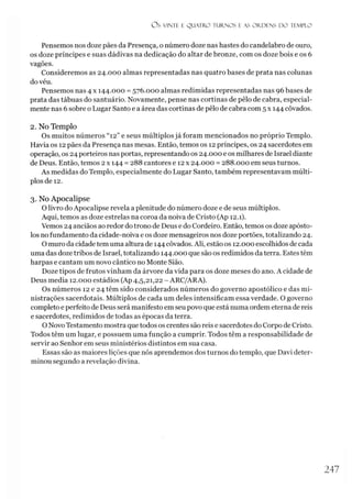Os VINTE E Q UATRO TURNO S E AS O R D EN S D O TEMPLO
Pensemos nos doze pães da Presença, o número doze nas hastes do candelabro de ouro,
os doze príncipes e suas dádivas na dedicação do altar de bronze, com os doze bois e os 6
vagões.
Consideremos as 24.000 almas representadas nas quatro bases de prata nas colunas
do véu.
Pensemos nas 4 x 144.000 = 576.000 almas redimidas representadas nas 96 bases de
prata das tábuas do santuário. Novamente, pense nas cortinas de pêlo de cabra, especial­
mente nas 6 sobre o Lugar Santo e a área das cortinas de pêlo de cabra com 5 x 144 côvados.
2. No Templo
Os muitos números “12” e seus múltiplos já foram mencionados no próprio Templo.
Havia os 12 pães da Presença nas mesas. Então, temos os 12 príncipes, os 24 sacerdotes em
operação, os 24 porteiros nas portas, representando os 24.000 e os milhares de Israel diante
de Deus. Então, temos 2 x 144 = 288 cantores e 12 x 24.000 = 288.000 em seus turnos.
As medidas do Templo, especialmente do Lugar Santo, também representavam múlti­
plos de 12.
3. No Apocalipse
O livro do Apocalipse revela a plenitude do número doze e de seus múltiplos.
Aqui, temos as doze estrelas na coroa da noiva de Cristo (Ap 12.1).
Vemos 24 anciãos ao redor do trono de Deus e do Cordeiro. Então, temos os doze apósto­
los no fundamento da cidade-noiva e os doze mensageiros nos doze portões, totalizando 24.
O muro da cidade tem uma altura de 144 côvados. Ali, estão os 12.000 escolhidos de cada
uma das doze tribos de Israel, totalizando 144.000 que são os redimidos da terra. Estes têm
harpas e cantam um novo cântico no Monte Sião.
Doze tipos de frutos vinham da árvore da vida para os doze meses do ano. A cidade de
Deus media 12.000 estádios (Ap 4,5,21,22 - ARC/ARA).
Os números 12 e 24 têm sido considerados números do governo apostólico e das mi-
nistrações sacerdotais. Múltiplos de cada um deles intensificam essa verdade. O governo
completo e perfeito de Deus será manifesto em seu povo que está numa ordem eterna de reis
e sacerdotes, redimidos de todas as épocas da terra.
ONovo Testamento mostra que todos os crentes são reis e sacerdotes do Corpo de Cristo.
Todos têm um lugar, e possuem uma função a cumprir. Todos têm a responsabilidade de
servir ao Senhor em seus ministérios distintos em sua casa.
Essas são as maiores lições que nós aprendemos dos turnos do templo, que Davi deter­
minou segundo a revelação divina.
247
 