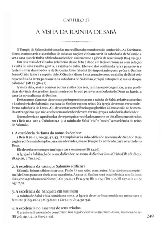 C A PÍT U LO 37
A VISITA DA IVAINHA DE SABÁ
0 Templo de Salomão foi uma das maravilhas do mundo então conhecido. As Escrituras
dizem como os reis e as rainhas de todas as nações vinham ouvir da sabedoria de Salomão e
ver a casa que ele tinha edificado ao Senhor, assim como a glória de seu reino (1 Rs 4.29-34).
Um dos mais detalhados relatórios desse fato é dado em Reis e Crônicas com relação
à visita de uma rainha gentia, a rainha de Sabá. Ele veio dos confins da terra para ouvir e
testemunhar da sabedoria de Salomão. Esse fato foi tão importante que o próprio Senhor
Jesus Cristo falou a respeito dele. O Senhor disse à sua geração como a rainha de Sabá veio
dos confins da terra para ouvir da sabedoria de Salomão, e “aqui está quem é maior do que
Salomão” (Mt 12.38-42).
A visita dela, assim como as outras visitas dos reis, rainhas e povos gentios, eram profé­
ticas da vinda dos gentios, juntamente com Israel, para ver a sabedoria de Deus na Igreja, a
casa da nova aliança do Senhor.
Destacamos algumas das coisas que impressionaram a rainha de Sabá, relativas ao reino
e à sabedoria de Salomão, e a casa do Senhor e o seu reino. Na igreja devemos ver a multi-
forme sabedoria de Deus. Ali, deve estar a excelência que glorifica a Deus e não ao homem.
Os estrangeiros que não conhecem ao Senhor devem ver na Igreja a sabedoria do Senhor.
Quem deseja se aprofundar deve pesquisar cuidadosamente os detalhes encontrados
em 1 Reis 10.1-10 e 2 Crônicas 9.1-9. A rainha de Sabá “viu” e “ouviu” a excelência do reino
de Salomão.
1. A excelência da fama do nome do Senhor
1 Reis 8.16-21, 29-35,42,43. O Templo havia sido edificado no nome do Senhor. Reis
pagãos edificavam templos para suas deidades, mas oTemplo foi edificado para overdadeiro
Deus.
Ele deveria ser sempre um lugar para seu nome (Dt 12,16).
A Igreja é a habitação do nome do Senhor, no nome do SenhorJesus Cristo (Mt 28.18-20;
18.15-20; 2Tm 2.19).
2. A excelência da casa que Salomão edificara
Salomão foi um sábio construtor. Paulo foi um sábio construtor. A Igreja é a casa espiri­
tual de Deus para ser cheia com sua glória. A casa do Senhor será estabelecida nos últimos
dias, consagrada ao seu Nome (1 Co 3.9,10; 1 Pe 2.5-9; Hb 3.1-5; 1Tm 3.15; SI 127.1; Is 2.1-5;
Ag 1.7,8).
3. A excelência do banquete em sua mesa
A rainha de Sabá viu a comida na mesa. A Igreja deve ter boa comida na mesa para o
faminto (Hb 5.12-14; Ml 3.8-10; 1 Co 3.1-3; Jo 4-32-34)-
4. A excelência no assentar de seus criados
O crente está assentado com Cristo nos lugar celestiais em Cristo Jesus, na mesa do rei
(Ef2.6; Ap 3.21; 2 Sm 9.1-13). 249
 