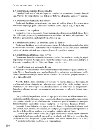 Ü S SECR.E DOS D O tEMPLO DE S ALO M ÃO
5. A excelência no serviço de seus criados
O serviço fala de seus ofícios, seu lugar, suaposição e permanência na presença do rei (SI
134). O crente deve se portar na casa do Senhor de forma adequada a quem serve a um rei.
6. A excelência do vestuário dos criados
A rainha de Sabá ficou impressionada com ovestuário deles. A Igreja deve se vestir com
o linho fino dajustiça, que é a única veste aceitável a Deus (Is 52.1; 61.3,10; Ap 19.7,8).
7. A excelência dos copeiros
Os copeiros eram os mordomos. Essa era uma posição de responsabilidade diante do rei.
Eles tinham de provar qualquer coisa antes de ser dada ao rei. Assim, são aqueles na Casa
do Senhor que cumprem sua função (Ne 2.1; Gn 40.9-13).
8. A excelência da subida de Salomão à casa do Senhor
A rainha de Sabá ficou impressionada com a subida de Salomão àCasa do Senhor. Muito
mais deveria o incrédulo ficar impressionado com nossa entrada na Casa do Senhor (SI
100.4; 24.3,4; 122.1,2). Ao irmos à casa do Senhor, devemos ficar alegres.
9. A excelência na alegria de seus servos
Os servos de Salomão estavam felizes em servir-lhe. Eles serviam com alegria, alegria
na presença de seu rei. A alegria é um sinal infalível da presença do Senhor. A alegria do
Senhor é a nossa força (SI 1.1-3; Mt 5.1-12; SI 144.12-15; Jo 13.17).
10. A excelência de sua sabedoria divina
Sabedoria, conhecimento e entendimento caracterizavam tudo o que Salomão diziae
fazia. Através da sabedoria, uma casa é edificada. Os principados e potestades nas regiões
celestiais devem contemplar a multiforme sabedoria do Senhor na Igreja e no crente (Pv
1.1-6; 24.3,4; Ef3.10).
A rainha de Sabá ficou admirada com tudo que viu e ouviu. Ela quase desfaleceu. Ela
bendisse ao Senhor e a Salomão portudo o que vira e ouvira. Uma rainha gentia reconheceu
overdadeiro Deus de Israel por causa da sabedoria que ela tinha visto. Ela deu presentesa
Salomão, evoltou ao seu país com um grande testemunho da grandeza do Deus de Israel e
de seu rei.
Que grandes lições podemos encontrar aqui, para os crentes individualmente e paraa
Igreja como um todo. Em vez detolice e ignorância, o homem irregenerado deveria contem­
plar a glória, asabedoria e o conhecimento de Deus em sua Igreja. Eles deveríam ser capazes
de reconhecer que Deus está no meio de sua Igreja e ser convencido das coisas divinas.
Um maior do que Salomão está aqui, ojusto Rei dos reis e Senhor dos Senhores, opró­
prio Senhor Jesus. Ele reina em sua casa, em sua Igreja, e deseja manifestar a plenitude da
sabedoria de Deus. Desse modo, os gentios verão a glória do reino de Deus.
O servo etíope de Candace, rainha da Etiópia, encontrou o Senhor Jesus Cristo como
seu próprio Salvador pessoal sob o ministério e a sabedoria de Filipe, o evangelista. Isso
prefigurava a vinda dos gentios à Igreja, à casa de Deus, nestes últimos dias (At 8; Is 2.1-4).
A Igreja deve almejar a excelência sem extravagância!
250
 