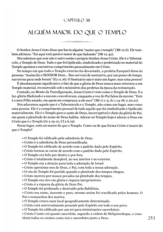 C A PÍT U LO 38
ALGUÉM MAIOR. DO QUE O TEMPLO
O Senhor Jesus Cristo disse que havia alguém “maior que otemplo” (Mt 12.6). Ele tam­
bém afirmou: “Eis aqui está quem é maior do que Salomão” (Mt 12.42).
Nós sabemos que esse não é outro senão opróprio Senhor Jesus Cristo. Ele é oTaberná-
culo, o Templo de Deus. Tudo o que foi tipificado, simbolizado e profetizado no material do
Templo apontou e encontrou cumprimento pessoalmente em Cristo.
No tempo em que todo o Templo externo foi devastado, o profeta Ezequiel disse às
pessoas: “Assim diz o SENHOR Deus... lhes servirei de santuário, por um pouco de tempo,
nas terras para onde foram” (Ez 11.16). O Santuário não é mais um lugar, mas uma pessoal
É absolutamente significativo o fato de que a glória de Deus nunca mais retornou a um
Templo material, reconstruído sob o ministério dos profetas da época da restauração.
Contudo, no Monte da Transfiguração, Jesus Cristo é visto como o Templo de Deus. E a
luz-glória Shekinah e a nuvem o envolveram, enquanto a voz do Pai falou da nuvem: “Este
é o meu Filho amado, em quem me comprazo; a ele ouvi” (Mt 17.1-5; Jo 1.14-18; 2.20,21).
Nós adoramos aquele que é o Tabernáculo e o Templo, não como um lugar, mas como
uma pessoa. Ele é o cumprimento pessoal de tudo aquilo que foi simbolizado e tipificado
materialmente. Ele é o Templo puro e santo de Deus, incorruptível e cheio da glória do Pai,
em quem a plenitude do nome de Deus habita. Adorar no Templo hoje é adorar a Deus em
Cristo que é o Templo (Jo 2.19-21; Cl 2.6.19).
Nesse lugar, está um maior do que o Templo. Como ou de que forma Cristo é maior do
que oTemplo?
• O Templo foi edificado pela sabedoria de Deus.
• Cristo é a sabedoria de Deus personificada.
• O Templo foi edificado de acordo com o padrão dado pelo Espírito.
• Cristo tornou-se carne de acordo com o padrão dado pelo Espírito.
• O Templo era belo por dentro e por fora.
• Cristo é totalmente desejável, no seu interior e no exterior.
• O Templo era a atração para toda a adoração de Israel.
»Cristo aproxima-nos de Deus, o Pai, com toda a nossa adoração.
• O véu do Templo foi partido quando a plenitude dos tempos chegou.
• Cristo morreu por nossos pecados na plenitude dos tempos.
• O Templo era rico em glória e riqueza inexprimíveis.
• Cristo é a riqueza da glória de Deus Pai.
• O Templo foi profanado e destruído pela Babilônia.
• Cristo era santo, inocente e puro, mesmo assim foi crucificado pelos homens. O
Pai o ressuscitou dos mortos.
• O Templo estava num local geograficamente determinado.
• Cristo está universalmente presente pelo Espírito em todo o seu povo.
• O Templo foi edificado por um rei para ministrações sacerdotais.
• Cristo é tanto rei quanto sacerdote, segundo a ordem de Melquisedeque, e cons­
tituiu todos os crentes como reis e sacerdotes junto a Deus. 253
 