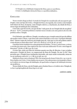 O s SEGREDOS D O IIM P I.O DE S ALO M ÃO
• O Templo era a habitação temporal de Deus, para os sacrifícios.
• Cristo é a habitação eterna de Deus e o sacrifício definitivo.
C onclusão
Nosso estudo chega ao final. O estudo do Templo foi considerado sob um aspecto quá­
druplo: como um tipo de Cristo, oTemplo de Deus; em seguida, dos crentes como templos
individuais de Deus; da Igreja, como Templo coletivo; e, finalmente, da cidade de Deus, o
eterno lugar de habitação dos redimidos.
Com tudo o que foi escrito, em que de fato “cada parte de seu Templo fala de sua glória”
(SI 29.9 - KJV), somente podemos concluir nosso estudo com uma palavra do rei e dos
profetas sobre oTemplo.
O rei Salomão, que edificou oTemplo, reconheceu que otemplo material que ele edificou
não podia conter a Deus, e que Deus não estava limitado a essa casa. O próprio Salomão
disse: “Quem é capaz de construir um templo para ele, visto que os céus não podem contê-lo
e nem mesmo os mais altos céus?” (2Cr 2.6; 1 Rs 8.27; 2 Cr 6.18; At 7.47-50).
O profeta Isaías também traz uma pergunta do Senhor: “O céu é o meu trono, e a terra,
o estrado dos meus pés. Que espécie de casa vocês me edificarão? É este o meu lugar de
descanso?” (Is 66.1,2; Mt 5.34; At 17.24).
O triste fato, tanto nos dias de Jeremias quanto nos dias do Messias, é que os judeus
adoraram o Templo de Deus e se esqueceram do Deus do Templo. No ano 70 D.C. Deus
permitiu que o Templo fosse totalmente destruído, não mais sendo restaurado, nessa era
ou em nenhuma outra (Jr 7.1-7; Mt 23.37,38; 24.1-3).
Habitaria Deus com os homens? Ele o fez na pessoa de Jesus Cristo (Jo 1.14; 2.19-21).
Deus habita em Cristo. Cristo habita em seu povo. Nós adoraremos eternamente a Deuse
ao Cordeiro no eterno lugar de habitação, do qual todos os lugares de habitação terrenos
são proféticos.
Nessa cidade de Deus, não há Templo, pois o Senhor Deus e o Cordeiro são oTemplo ali,
e a luz é a própria glória de Deus (Ap 21.22-23)!
AMÉM EAMÉM.
254
 