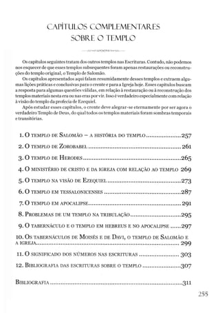 CAPÍTULOS COMPLEMENTARES
SOBRE O TEMPLO
Os capítulos seguintes tratam dos outros templos nas Escrituras. Contudo, não podemos
nos esquecer de que esses templos subsequentes foram apenas restaurações ou reconstru­
ções do templo original, oTemplo de Salomão.
Os capítulos apresentados aqui falam resumidamente desses templos e extraem algu­
mas lições práticas e conclusivas para ocrente e para a Igreja hoje. Esses capítulos buscam
a resposta para algumas questões válidas, em relação à restauração ou à reconstrução dos
templos materiais nesta era ou nas eras porvir. Isso éverdadeiro especialmente com relação
àvisão do templo da profecia de Ezequiel.
Após estudar esses capítulos, o crente deve alegrar-se eternamente por ser agora o
verdadeiro Templo de Deus, do qual todos os templos materiais foram sombras temporais
e transitórias.
1.0 templo de Salomão - a história do tem plo ...................... 257
2. O TEMPLO DE ZOROBABEL..................................................................2Ó1
3. O TEMPLO DE H ERO D ES..................................................................... 2Ó5
4 . O MINISTÉRIO DE CRISTO E DA IGREJA COM RELAÇÃO AO TEMPLO 2Ó9
5. O TEMPLO NA VISÃO DE EZ EQ U IEL....................................................273
6. O TEMPLO EM TESSALONICENSES...................................................... 287
7. O TEMPLO EM APOCALIPSE...................................................................2Ç)1
8 . P roblemas de um templo na tribulação.....................................295
9. O TABERNÁCULO E O TEMPLO EM HEBREUS E NO APOCALIPSE...... 297
10. O s TABERNÁCULOS DE M O ISÉS E DE ÜAVI, O TEMPLO DE SALOMÃO E
A IGREJA...................................................................................................... 299
11. O SIGNIFICADO DOS NÚMEROS NAS ESCRITURAS............................. 3O3
12. Bibliografia das escrituras sobre o te m plo ............................307
Bibliografia.................................................................................................. 311
255
 
