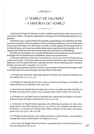 C A PÍT U LO 1
O TEMPLO DE SALOMÃO
- A HISTÓRIA DO TEMPLO
A história do Templo de Salomão revela a condição espiritual da nação, dos seus reis,
sacerdotes e líderes. Sua glória resplandecia ou desaparecia sob lideranças piedosas e im­
piedosas.
Através dos anos, a casa do Senhorfoisaqueada eprofanadapor reis impiedosos deJudá,
Israel ou reis gentios. Sob reis piedosos, houve grandes purificações e novas dedicações
nos serviços do Templo. Seus dias finais, contudo, revelam a glória de Deus apartando-se
do Oráculo Santo, por causa das grandes abominações que haviam sido trazidas a ele. Os
capítulos finais dão um relato de sua destruição sob comando do rei da Babilônia.
Da dedicação do Templo sob o reinado de Salomão em Jerusalém até sua destruição e
desolação sob o rei Nabucodosor da Babilônia, temos uma triste história.
A lição aprendida dessa história é resumida por escrito nas cartas de Paulo para os
crentes em Corinto: “Vocês não sabem que são santuário de Deus e que o Espírito de Deus
habita em vocês? Se alguém destruir o santuário de Deus, Deus o destruirá; pois o santuário
de Deus, que são vocês, é sagrado” (1 Co 3.16,17).
A seguir, apresentamosum breve resumo e umavisão geral da história doTemplo, desde
a sua dedicação até à sua profanação, desolação final e destruição.
1.0 Templo foi construído e dedicado à glória do Senhor sob o reinado de Salomão em
Jerusalém (1 Rs 3-10; 2 Cr 1-9).
2. O Templo foi saqueado de seu ouro, prata e tesouros por Sisaque, rei do Egito, sob
ordem do perverso rei Roboão (1 Rs 14.25-28).
3. Os tesouros do Templo foram levados pelo rei Asa e enviados para Ben-Hadade, rei
da Síria, para que este se unisse a Asa na guerra entre Judá e Israel (1 Rs 15.16-24).
4. O Templo teve seu Pátio Externo renovado sob a supervisão do piedoso rei Josafá e
tornou-se lugar de oração e adoração (2 Cr 20.5; 20.1-22).
5. As brechas do Templo foram reparadas sob a liderança do piedoso rei Joás, sob a
supervisão do sacerdote Jeioada (2 Cr 24.1-14; 2 Rs 12.1-16). Contudo, Joás apartou-se
do Senhor, e os tesouros do Templo foram dados a Hazael, rei da assíria, para apazi­
guá-lo (2 Cr 24.15-22; 2 Rs 12.17,18).
6. O Templo foi destruído por uma mulher perversa, a rainha Atalia, e seus utensílios
consagrados foram transformados em ídolos (2 Cr 24.7).
7. Os tesouros do Templo foram destruídos e saqueados pelo rei Jeoás de Israel e leva­
dos para Samaria (2 Rs 14.14). 257
 