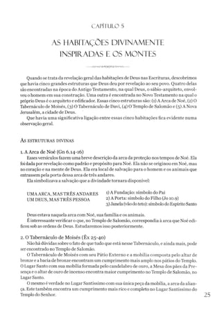 C A PÍTU LO 5
AS HABITAÇÕES DIVINAMENTE
INSPIíTADAS E OS MONTES
----------------------
Quando se trata da revelação geral das habitações de Deus nas Escrituras, descobrimos
quehavia cinco grandes estruturas que Deus deu por revelação ao seu povo. Quatro delas
são encontradas na época do Antigo Testamento, na qual Deus, o sábio-arquiteto, envol­
veuohomem em sua construção. Uma outra é encontrada no Novo Testamento na qual o
próprio Deus é o arquiteto e edificador. Essas cinco estruturas são: (1)A Arca de Noé, (2) O
Tabernáculo de Moisés, (3) O Tabernáculo de Davi, (4) O Templo de Salomão e (5) A Nova
Jerusalém, a cidade de Deus.
Que havia uma significativa ligação entre essas cinco habitações fica evidente numa
observação geral.
AS ESTRUTURAS DIVINAS
1. A Arca de Noé (Gn 6.14-16)
Esses versículos fazem uma breve descrição da arca da proteção nos tempos de Noé. Ela
foi dada por revelação como padrão e propósito para Noé. Ela não se originou em Noé, mas
no coração e na mente de Deus. Ela era local de salvação para o homem e os animais que
entrassempela porta dessa arca detrês andares.
Ela simbolizava a salvação que a divindade tornara disponível:
UMAARCA, MAS TRÊS ANDARES A Fundação: símbolo do Pai
UM DEUS, MAS TRÊS PESSOA 2)A Porta: símbolo do Filho (Jo 10.9)
3)Janela (vãodoteto): símbolodoEspírito Santo
Deus estava naquela arca com Noé, sua família e os animais.
Éinteressante verificar o que, no Templo de Salomão, correspondia à arca que Noé edi-
ficousob as ordens de Deus. Estudaremos isso posteriormente.
2. O Tabernáculo de Moisés (Êx 25-40)
Não há dúvidas sobre ofato de quetudo que está nesse Tabernáculo, e ainda mais, pode
serencontrado no Templo de Salomão.
O Tabernáculo de Moisés com seu Pátio Externo e a mobília composta pelo altar de
bronze e a bacia de bronze encontram um cumprimento mais amplo nos pátios do Templo.
0 Lugar Santo com sua mobília formada pelo candelabro de ouro, a Mesa dos pães da Pre­
sença e o altar de ouro de incenso encontra maior cumprimento no Templo de Salomão, no
Lugar Santo.
Omesmo éverdade no Lugar Santíssimo com sua única peça da mobília, aarca da alian­
ça. Este também encontra um cumprimento mais rico e completo no Lugar Santíssimo do
Templodo Senhor.
 