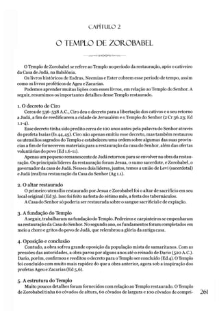 C A PÍT U LO 2
O TEMPLO DE ZOROBABEL
O Templo de Zorobabel se refere ao Templo no período da restauração, após o cativeiro
da Casa de Judá, na Babilônia.
Os livros históricos de Esdras, Neemias e Ester cobrem esse período de tempo, assim
como os livros proféticos de Ageu e Zacarias.
Podemos aprender muitas lições com esses livros, em relação ao Templo do Senhor. A
seguir, resumimos os importantes detalhes desse Templo restaurado.
1. O decreto de Ciro
Cerca de 536-538 A.C., Ciro deu o decreto para a libertação dos cativos e o seu retorno
a Judá, a fim de reedificarem a cidade de Jerusalém e o Templo do Senhor (2 Cr 36.23; Ed
1.1-4).
Esse decreto tinha sido predito cerca de 100 anos antes pela palavra do Senhor através
do profeta Isaías (Is 44,45). Ciro não apenas emitiu esse decreto, mas também restaurou
os utensílios sagrados do Templo e estabeleceu uma ordem sobre algumas das suas provín­
cias a fim de fornecerem materiais para a restauração da casa do Senhor, além das ofertas
voluntárias do povo (Ed 1.6-11).
Apenas um pequeno remanescente de Judá retornou para se envolver na obra da restau­
ração. Os principais líderes da restauração foram Jesua, o sumo sacerdote, e Zorobabel, o
governador da casa de Judá. Nesses dois líderes,juntos, temos a união de Levi (sacerdotal)
e Judá (real) na restauração da Casa do Senhor (Ag 1.1).
2. O altar restaurado
O primeiro utensílio restaurado por Jesua e Zorobabel foi o altar de sacrifício em seu
local original (Ed 3). Isso foi feito na festa do sétimo mês, a festa dos tabernáculos.
A Casa do Senhor só poderia ser restaurada sobre o sangue sacrificial e de expiação.
3. A fundação do Templo
A seguir, trabalharam na fundação do Templo. Pedreiros e carpinteiros se empenharam
na restauração da Casa do Senhor. No segundo ano, os fundamentos foram completados em
meio a choro e gritos do povo de Judá, que relembrou a glória da antiga casa.
4. Oposição e conclusão
Contudo, a obra sofreu grande oposição da população mista de samaritanos. Com as
pressões das autoridades, a obra parou por alguns anos até o reinado de Dario (520 A.C.).
Dario, porém, confirmou e reeditou o decreto para oTemplo ser concluído (Ed 4). OTemplo
foi concluído com muito mais rapidez do que a obra anterior, agora sob a inspiração dos
profetas Ageu e Zacarias (Ed 5,6).
5. A estrutura do Templo
Muito poucos detalhes foram fornecidos com relação ao Templo restaurado. O Templo
de Zorobabel tinha 60 côvados de altura, 60 côvados de largura e 100 côvados de compri- 261
 