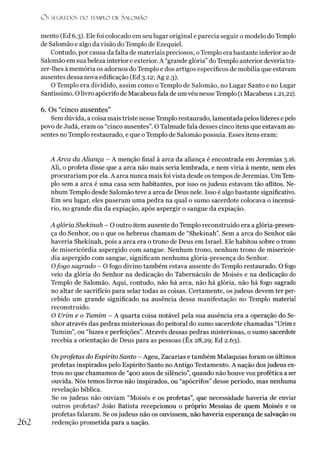Ü S SECR.EDOS D O TEMPLO DE SALO M ÃO
mento (Ed 6.3). Ele foi colocado em seu lugar original e parecia seguir o modelo do Templo
de Salomão e algo da visão do Templo de Ezequiel.
Contudo, por causa da falta de materiais preciosos, oTemplo era bastante inferior ao de
Salomão em sua beleza interior e exterior. A “grande glória” do Templo anterior deveria tra-
zer-lhes à memória os adornos do Templo e dos artigos específicos de mobília que estavam
ausentes dessa nova edificação (Ed 3.12; Ag 2.3).
O Templo era dividido, assim como o Templo de Salomão, no Lugar Santo e no Lugar
Santíssimo. Olivro apócrifo de Macabeus fala de um véu nesse Templo (1 Macabeus 1.21,22).
6. Os “cinco ausentes”
Sem dúvida, a coisa mais triste nesseTemplo restaurado, lamentada pelos líderes e pelo
povo de Judá, eram os “cinco ausentes”.O Talmude fala desses cinco itens que estavam au­
sentes no Templo restaurado, e que o Templo de Salomão possuía. Esses itens eram:
A Arca da Aliança - A menção final à arca da aliança é encontrada em Jeremias 3.16.
Ali, o profeta disse que a arca não mais seria lembrada, e nem viria à mente, nem eles
procurariam por ela. A arca nunca mais foi vista desde os tempos de Jeremias. UmTem­
plo sem a arca é uma casa sem habitantes, por isso os judeus estavam tão aflitos. Ne­
nhum Templo desde Salomão teve a arca de Deus nele. Isso é algo bastante significativo.
Em seu lugar, eles puseram uma pedra na qual o sumo sacerdote colocava o incensá-
rio, no grande dia da expiação, após aspergir o sangue da expiação.
A glória Shekinah - O outro item ausente do Templo reconstruído era a glória-presen-
ça do Senhor, ou o que os hebreus chamam de “Shekinah”. Sem a arca do Senhor não
haveria Shekinah, pois a arca era o trono de Deus em Israel. Ele habitou sobre o trono
de misericórdia aspergido com sangue. Nenhum trono, nenhum trono de misericór­
dia aspergido com sangue, significam nenhuma glória-presença do Senhor.
Ofogo sagrado - O fogo divino também estava ausente do Templo restaurado. O fogo
veio da glória do Senhor na dedicação do Tabernáculo de Moisés e na dedicação do
Templo de Salomão. Aqui, contudo, não há arca, não há glória, não há fogo sagrado
no altar de sacrifício para selar todas as coisas. Certamente, os judeus devem ter per­
cebido um grande significado na ausência dessa manifestação no Templo material
reconstruído.
O Urim e o Tumim - A quarta coisa notável pela sua ausência era a operação do Se­
nhor através das pedras misteriosas do peitoral do sumo sacerdote chamadas “Urim e
Tumim”, ou “luzes e perfeições”. Através dessas pedras misteriosas, o sumo sacerdote
recebia a orientação de Deus para as pessoas (Êx 28,29; Ed 2.63).
Os profetas do Espírito Santo - Ageu, Zacarias e também Malaquias foram os últimos
profetas inspirados pelo Espírito Santo no Antigo Testamento. A nação dosjudeus en­
trou no que chamamos de “400 anos de silêncio”, quando não houve voz profética a ser
ouvida. Nós temos livros não inspirados, ou “apócrifos” desse período, mas nenhuma
revelação bíblica.
Se os judeus não ouviam “Moisés e os profetas”, que necessidade haveria de enviar
outros profetas? João Batista recepcionou o próprio Messias de quem Moisés e os
profetas falaram. Se osjudeus não os ouvissem, não haveria esperança de salvação ou
262 redenção prometida para a nação.
 