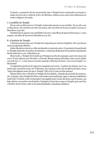 O I EMPLO DE ZO RO RABEL
Contudo, o propósito divino em permitir que o Templo fosse restaurado era manter a
nação na terra até a vinda de João e do Messias, embora esses cinco itens faltassem no
centro religioso da nação.
7. A mobília do Templo
Havia outras diferenças no Templo restaurado quanto à sua mobília. De acordo com
os Macabeus, eles tinham um altar de pedra, não um altar de bronze no pátio externo (1
Macabeus 4.43-46).
Também havia apenas um candelabro de ouro, uma Mesa de pães da Presença e, como
sempre, um altar de incenso (1Macabeus 4.41-61).
8. A história do Templo
A história mostra que esse Templo foi saqueado por Antioco Epifânio. Ele o profanou
com sua adoração idólatra.
Judas Macabeu removeu o altar profanado e construiu outro. O santuário foi purificado
e o Templo dedicado ao Senhor novamente, e a festa da dedicação foi mantida anualmente
desde então (Jo 10.22; 1 Macabeus 4).
Mais tarde, o Templo foi tomado por Pompeu no dia da expiação, após três meses de
cerco. E anos depois, por Herodes, o Grande. Roma nomeou Herodes como rei da Judéia
cerca de 39 a. C., e este estava no poder quando o Messias de Deus “veio a seu Templo” su­
bitamente!
A enigmática profecia de Ageu foi cumprida em Cristo. “A glória da última casa” era
maior que a primeira (Ag 2.9). O Messias, em cuja face está a luz da glória de Deus, disse
“Aqui está alguém maior do que oTemplo” (Mt 12.6). E este era Ele mesmo!
Muitas lições são evidentes no Templo de Zorobabel, o Templo do período de restaura­
ção. A Igreja, como Templo de Deus, está sendo restaurada hoje, após o cativeiro babilônico
espiritual. Contudo, toda restauração é incompleta sem o trono de Deus, sua Presença, seu
fogo-glória, sua mente e seu Espírito. O próprio Cristo deve estar no Templo, pois sem Ele,
o Senhor Jesus Cristo, tudo se torna formalidade e ritualismo idólatra!
263
 